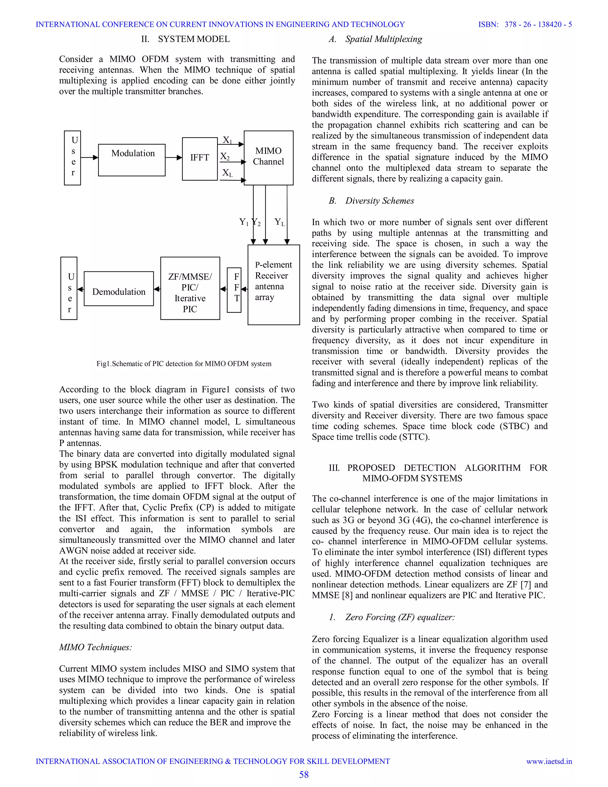 II. SYSTEM MODEL Consider a MIMO OFDM system with transmitting and receiving antennas. When the MIMO technique of spatial multiplexing is applied encoding can be done either jointly over the multiple transmitter branches. X1 X2 XL Y1 Y2 YL Fig1.Schematic of PIC detection for MIMO OFDM system According to the block diagram in Figure1 consists of two users, one user source while the other user as destination. The two users interchange their information as source to different instant of time. In MIMO channel model, L simultaneous antennas having same data for transmission, while receiver has P antennas. The binary data are converted into digitally modulated signal by using BPSK modulation technique and after that converted from serial to parallel through convertor. The digitally modulated symbols are applied to IFFT block. After the transformation, the time domain OFDM signal at the output of the IFFT. After that, Cyclic Prefix (CP) is added to mitigate the ISI effect. This information is sent to parallel to serial convertor and again, the information symbols are simultaneously transmitted over the MIMO channel and later AWGN noise added at receiver side. At the receiver side, firstly serial to parallel conversion occurs and cyclic prefix removed. The received signals samples are sent to a fast Fourier transform (FFT) block to demultiplex the multi-carrier signals and ZF / MMSE / PIC / Iterative-PIC detectors is used for separating the user signals at each element of the receiver antenna array. Finally demodulated outputs and the resulting data combined to obtain the binary output data. MIMO Techniques: Current MIMO system includes MISO and SIMO system that uses MIMO technique to improve the performance of wireless system can be divided into two kinds. One is spatial multiplexing which provides a linear capacity gain in relation to the number of transmitting antenna and the other is spatial diversity schemes which can reduce the BER and improve the reliability of wireless link. A. Spatial Multiplexing The transmission of multiple data stream over more than one antenna is called spatial multiplexing. It yields linear (In the minimum number of transmit and receive antenna) capacity increases, compared to systems with a single antenna at one or both sides of the wireless link, at no additional power or bandwidth expenditure. The corresponding gain is available if the propagation channel exhibits rich scattering and can be realized by the simultaneous transmission of independent data stream in the same frequency band. The receiver exploits difference in the spatial signature induced by the MIMO channel onto the multiplexed data stream to separate the different signals, there by realizing a capacity gain. B. Diversity Schemes In which two or more number of signals sent over different paths by using multiple antennas at the transmitting and receiving side. The space is chosen, in such a way the interference between the signals can be avoided. To improve the link reliability we are using diversity schemes. Spatial diversity improves the signal quality and achieves higher signal to noise ratio at the receiver side. Diversity gain is obtained by transmitting the data signal over multiple independently fading dimensions in time, frequency, and space and by performing proper combing in the receiver. Spatial diversity is particularly attractive when compared to time or frequency diversity, as it does not incur expenditure in transmission time or bandwidth. Diversity provides the receiver with several (ideally independent) replicas of the transmitted signal and is therefore a powerful means to combat fading and interference and there by improve link reliability. Two kinds of spatial diversities are considered, Transmitter diversity and Receiver diversity. There are two famous space time coding schemes. Space time block code (STBC) and Space time trellis code (STTC). III. PROPOSED DETECTION ALGORITHM FOR MIMO-OFDM SYSTEMS The co-channel interference is one of the major limitations in cellular telephone network. In the case of cellular network such as 3G or beyond 3G (4G), the co-channel interference is caused by the frequency reuse. Our main idea is to reject the co- channel interference in MIMO-OFDM cellular systems. To eliminate the inter symbol interference (ISI) different types of highly interference channel equalization techniques are used. MIMO-OFDM detection method consists of linear and nonlinear detection methods. Linear equalizers are ZF [7] and MMSE [8] and nonlinear equalizers are PIC and Iterative PIC. 1. Zero Forcing (ZF) equalizer: Zero forcing Equalizer is a linear equalization algorithm used in communication systems, it inverse the frequency response of the channel. The output of the equalizer has an overall response function equal to one of the symbol that is being detected and an overall zero response for the other symbols. If possible, this results in the removal of the interference from all other symbols in the absence of the noise. Zero Forcing is a linear method that does not consider the effects of noise. In fact, the noise may be enhanced in the process of eliminating the interference. U s e r IFFT MIMO Channel P-element Receiver antenna array F F T ZF/MMSE/ PIC/ Iterative PIC U s e r Modulation Demodulation 58 INTERNATIONAL CONFERENCE ON CURRENT INNOVATIONS IN ENGINEERING AND TECHNOLOGY INTERNATIONAL ASSOCIATION OF ENGINEERING & TECHNOLOGY FOR SKILL DEVELOPMENT ISBN: 378 - 26 - 138420 - 5 www.iaetsd.in 