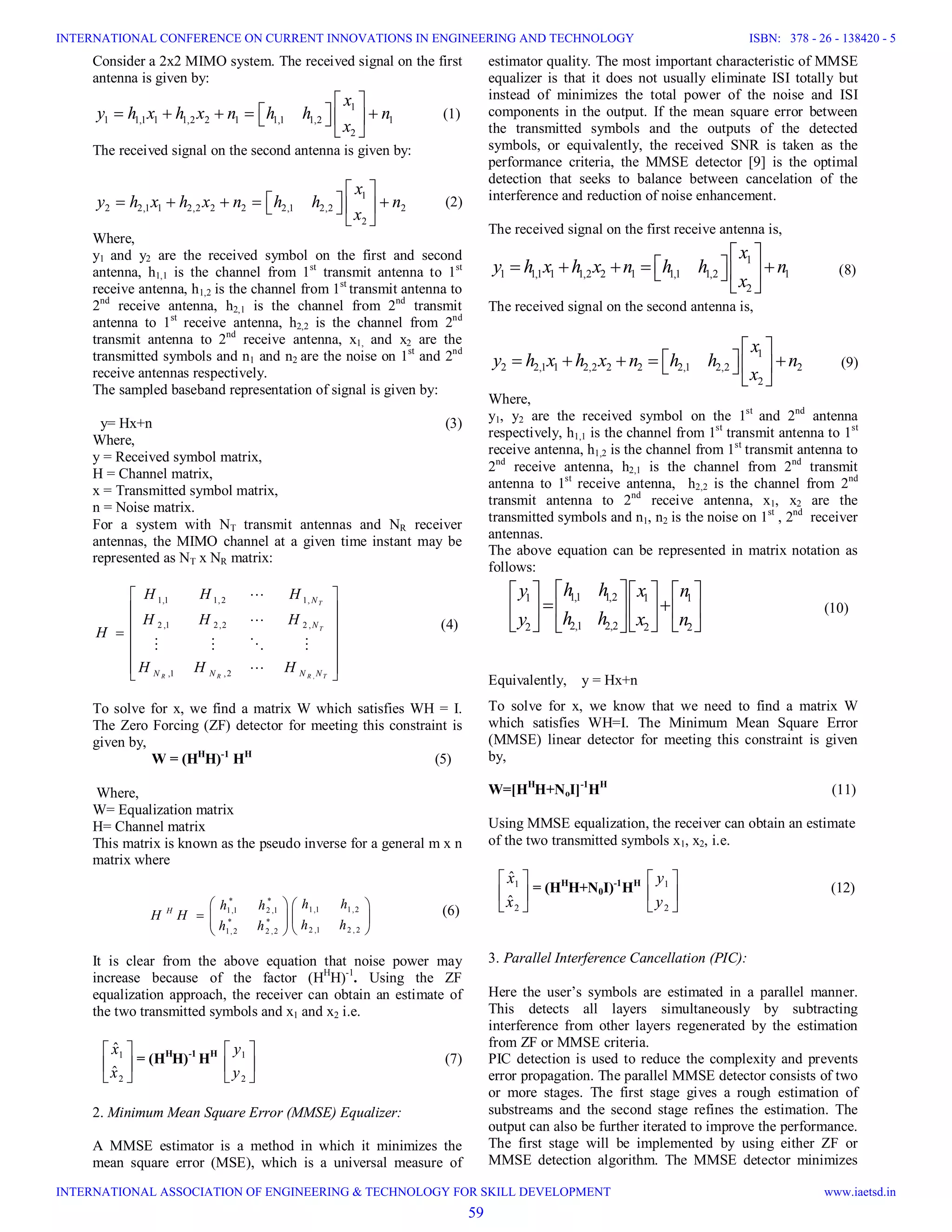 Consider a 2x2 MIMO system. The received signal on the first antenna is given by: 1 1 1,1 1 1,2 2 1 1,1 1,2 1 2 x y h x h x n h h n x             (1) The received signal on the second antenna is given by: 1 2 2,1 1 2,2 2 2 2,1 2,2 2 2 x y h x h x n h h n x             (2) Where, y1 and y2 are the received symbol on the first and second antenna, h1,1 is the channel from 1st transmit antenna to 1st receive antenna, h1,2 is the channel from 1st transmit antenna to 2nd receive antenna, h2,1 is the channel from 2nd transmit antenna to 1st receive antenna, h2,2 is the channel from 2nd transmit antenna to 2nd receive antenna, x1, and x2 are the transmitted symbols and n1 and n2 are the noise on 1st and 2nd receive antennas respectively. The sampled baseband representation of signal is given by: y= Hx+n (3) Where, y = Received symbol matrix, H = Channel matrix, x = Transmitted symbol matrix, n = Noise matrix. For a system with NT transmit antennas and NR receiver antennas, the MIMO channel at a given time instant may be represented as NT x NR matrix: , 1,1 1,2 1, 2 ,1 2,2 2 , ,1 ,2 T T R R R T N N N N N N H H H H H H H H H H                      (4) To solve for x, we find a matrix W which satisfies WH = I. The Zero Forcing (ZF) detector for meeting this constraint is given by, W = (HH H)-1 HH (5) Where, W= Equalization matrix H= Channel matrix This matrix is known as the pseudo inverse for a general m x n matrix where (6) It is clear from the above equation that noise power may increase because of the factor (HH H)-1 . Using the ZF equalization approach, the receiver can obtain an estimate of the two transmitted symbols and x1 and x2 i.e.       2 1 ˆ ˆ x x = (HH H)-1 HH       2 1 y y (7) 2. Minimum Mean Square Error (MMSE) Equalizer: A MMSE estimator is a method in which it minimizes the mean square error (MSE), which is a universal measure of estimator quality. The most important characteristic of MMSE equalizer is that it does not usually eliminate ISI totally but instead of minimizes the total power of the noise and ISI components in the output. If the mean square error between the transmitted symbols and the outputs of the detected symbols, or equivalently, the received SNR is taken as the performance criteria, the MMSE detector [9] is the optimal detection that seeks to balance between cancelation of the interference and reduction of noise enhancement. The received signal on the first receive antenna is, 1 1 1,1 1 1,2 2 1 1,1 1,2 1 2 x y h x h x n h h n x             (8) The received signal on the second antenna is, 1 2 2,1 1 2,2 2 2 2,1 2,2 2 2 x y h x h x n h h n x             (9) Where, y1, y2 are the received symbol on the 1st and 2nd antenna respectively, h1,1 is the channel from 1st transmit antenna to 1st receive antenna, h1,2 is the channel from 1st transmit antenna to 2nd receive antenna, h2,1 is the channel from 2nd transmit antenna to 1st receive antenna, h2,2 is the channel from 2nd transmit antenna to 2nd receive antenna, x1, x2 are the transmitted symbols and n1, n2 is the noise on 1st , 2nd receiver antennas. The above equation can be represented in matrix notation as follows: 1,1 1,21 1 1 2,1 2,22 2 2 h hy x n h hy x n                       (10) Equivalently, y = Hx+n To solve for x, we know that we need to find a matrix W which satisfies WH=I. The Minimum Mean Square Error (MMSE) linear detector for meeting this constraint is given by, W=[HH H+NoI]-1 HH (11) Using MMSE equalization, the receiver can obtain an estimate of the two transmitted symbols x1, x2, i.e.       2 1 ˆ ˆ x x = (HH H+N0I)-1 HH       2 1 y y (12) 3. Parallel Interference Cancellation (PIC): Here the user’s symbols are estimated in a parallel manner. This detects all layers simultaneously by subtracting interference from other layers regenerated by the estimation from ZF or MMSE criteria. PIC detection is used to reduce the complexity and prevents error propagation. The parallel MMSE detector consists of two or more stages. The first stage gives a rough estimation of substreams and the second stage refines the estimation. The output can also be further iterated to improve the performance. The first stage will be implemented by using either ZF or MMSE detection algorithm. The MMSE detector minimizes * * 1,1 1,21,1 2 ,1 * * 2 ,1 2 , 21,2 2 ,2 H h hh h H H h hh h              59 INTERNATIONAL CONFERENCE ON CURRENT INNOVATIONS IN ENGINEERING AND TECHNOLOGY INTERNATIONAL ASSOCIATION OF ENGINEERING & TECHNOLOGY FOR SKILL DEVELOPMENT ISBN: 378 - 26 - 138420 - 5 www.iaetsd.in 