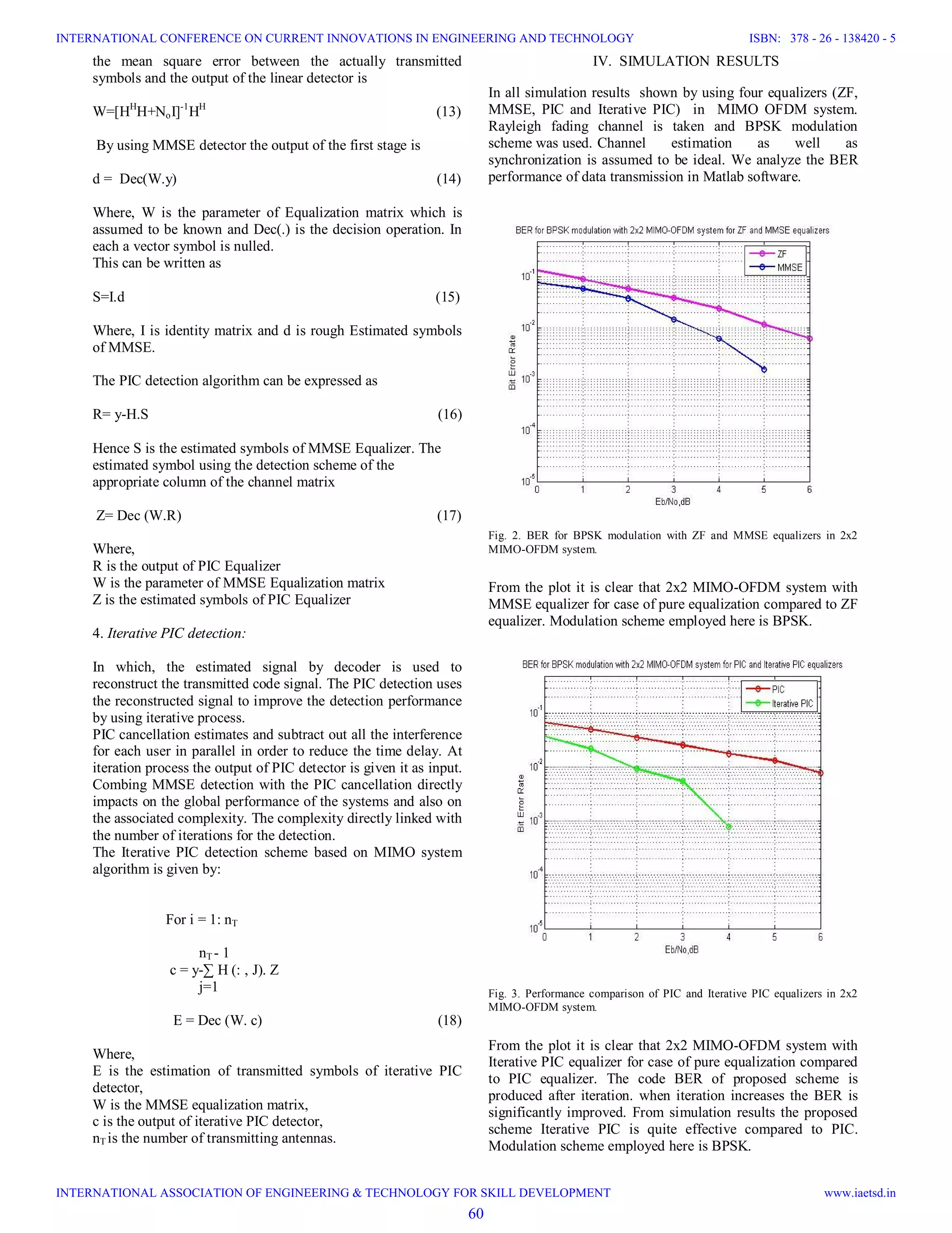 the mean square error between the actually transmitted symbols and the output of the linear detector is W=[HH H+NoI]-1 HH (13) By using MMSE detector the output of the first stage is d = Dec(W.y) (14) Where, W is the parameter of Equalization matrix which is assumed to be known and Dec(.) is the decision operation. In each a vector symbol is nulled. This can be written as S=I.d (15) Where, I is identity matrix and d is rough Estimated symbols of MMSE. The PIC detection algorithm can be expressed as R= y-H.S (16) Hence S is the estimated symbols of MMSE Equalizer. The estimated symbol using the detection scheme of the appropriate column of the channel matrix Z= Dec (W.R) (17) Where, R is the output of PIC Equalizer W is the parameter of MMSE Equalization matrix Z is the estimated symbols of PIC Equalizer 4. Iterative PIC detection: In which, the estimated signal by decoder is used to reconstruct the transmitted code signal. The PIC detection uses the reconstructed signal to improve the detection performance by using iterative process. PIC cancellation estimates and subtract out all the interference for each user in parallel in order to reduce the time delay. At iteration process the output of PIC detector is given it as input. Combing MMSE detection with the PIC cancellation directly impacts on the global performance of the systems and also on the associated complexity. The complexity directly linked with the number of iterations for the detection. The Iterative PIC detection scheme based on MIMO system algorithm is given by: For i = 1: nT nT - 1 c = y-∑ H (: , J). Z j=1 E = Dec (W. c) (18) Where, E is the estimation of transmitted symbols of iterative PIC detector, W is the MMSE equalization matrix, c is the output of iterative PIC detector, nT is the number of transmitting antennas. IV. SIMULATION RESULTS In all simulation results shown by using four equalizers (ZF, MMSE, PIC and Iterative PIC) in MIMO OFDM system. Rayleigh fading channel is taken and BPSK modulation scheme was used. Channel estimation as well as synchronization is assumed to be ideal. We analyze the BER performance of data transmission in Matlab software. Fig. 2. BER for BPSK modulation with ZF and MMSE equalizers in 2x2 MIMO-OFDM system. From the plot it is clear that 2x2 MIMO-OFDM system with MMSE equalizer for case of pure equalization compared to ZF equalizer. Modulation scheme employed here is BPSK. Fig. 3. Performance comparison of PIC and Iterative PIC equalizers in 2x2 MIMO-OFDM system. From the plot it is clear that 2x2 MIMO-OFDM system with Iterative PIC equalizer for case of pure equalization compared to PIC equalizer. The code BER of proposed scheme is produced after iteration. when iteration increases the BER is significantly improved. From simulation results the proposed scheme Iterative PIC is quite effective compared to PIC. Modulation scheme employed here is BPSK. 60 INTERNATIONAL CONFERENCE ON CURRENT INNOVATIONS IN ENGINEERING AND TECHNOLOGY INTERNATIONAL ASSOCIATION OF ENGINEERING & TECHNOLOGY FOR SKILL DEVELOPMENT ISBN: 378 - 26 - 138420 - 5 www.iaetsd.in 