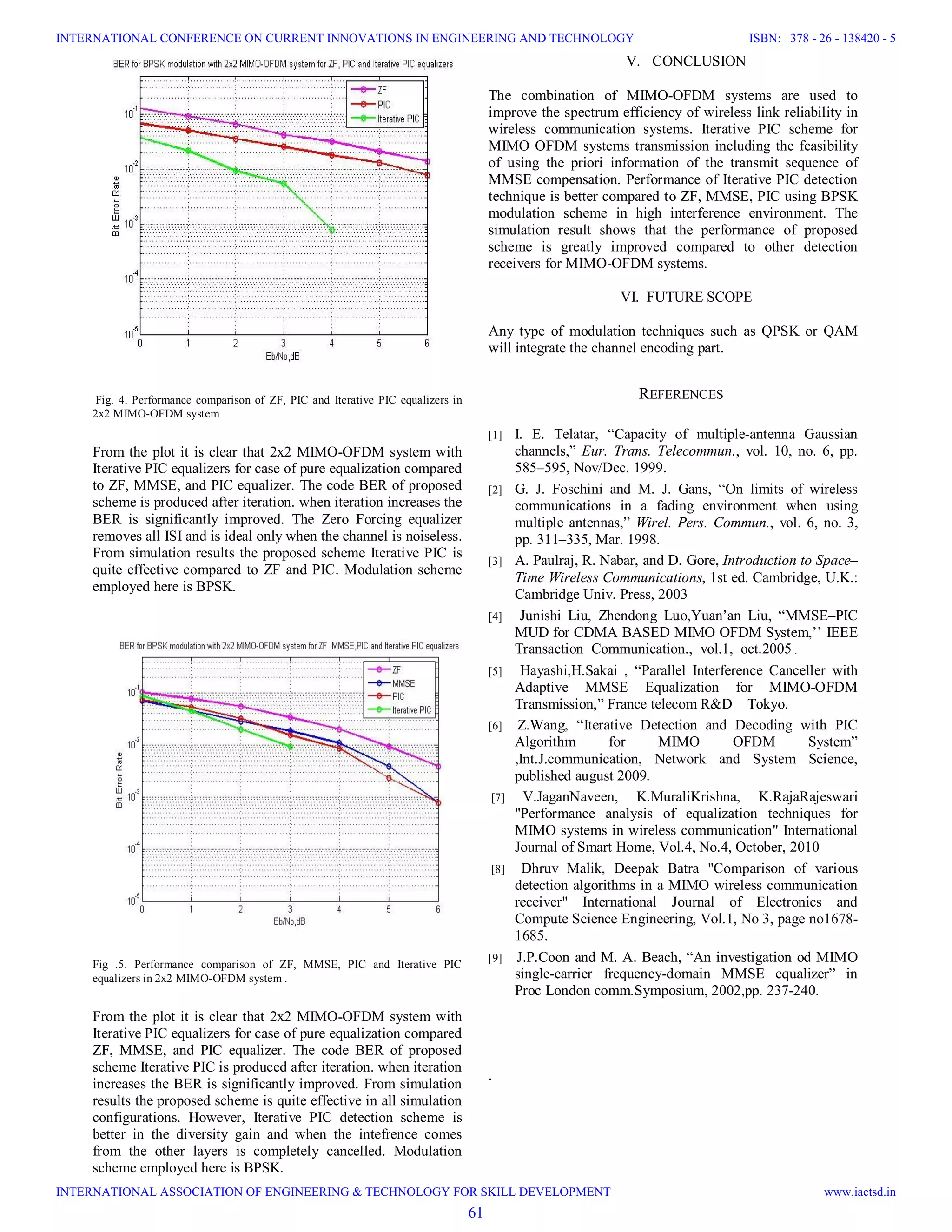 Fig. 4. Performance comparison of ZF, PIC and Iterative PIC equalizers in 2x2 MIMO-OFDM system. From the plot it is clear that 2x2 MIMO-OFDM system with Iterative PIC equalizers for case of pure equalization compared to ZF, MMSE, and PIC equalizer. The code BER of proposed scheme is produced after iteration. when iteration increases the BER is significantly improved. The Zero Forcing equalizer removes all ISI and is ideal only when the channel is noiseless. From simulation results the proposed scheme Iterative PIC is quite effective compared to ZF and PIC. Modulation scheme employed here is BPSK. Fig .5. Performance comparison of ZF, MMSE, PIC and Iterative PIC equalizers in 2x2 MIMO-OFDM system . From the plot it is clear that 2x2 MIMO-OFDM system with Iterative PIC equalizers for case of pure equalization compared ZF, MMSE, and PIC equalizer. The code BER of proposed scheme Iterative PIC is produced after iteration. when iteration increases the BER is significantly improved. From simulation results the proposed scheme is quite effective in all simulation configurations. However, Iterative PIC detection scheme is better in the diversity gain and when the intefrence comes from the other layers is completely cancelled. Modulation scheme employed here is BPSK. V. CONCLUSION The combination of MIMO-OFDM systems are used to improve the spectrum efficiency of wireless link reliability in wireless communication systems. Iterative PIC scheme for MIMO OFDM systems transmission including the feasibility of using the priori information of the transmit sequence of MMSE compensation. Performance of Iterative PIC detection technique is better compared to ZF, MMSE, PIC using BPSK modulation scheme in high interference environment. The simulation result shows that the performance of proposed scheme is greatly improved compared to other detection receivers for MIMO-OFDM systems. VI. FUTURE SCOPE Any type of modulation techniques such as QPSK or QAM will integrate the channel encoding part. REFERENCES [1] I. E. Telatar, “Capacity of multiple-antenna Gaussian channels,” Eur. Trans. Telecommun., vol. 10, no. 6, pp. 585–595, Nov/Dec. 1999. [2] G. J. Foschini and M. J. Gans, “On limits of wireless communications in a fading environment when using multiple antennas,” Wirel. Pers. Commun., vol. 6, no. 3, pp. 311–335, Mar. 1998. [3] A. Paulraj, R. Nabar, and D. Gore, Introduction to Space– Time Wireless Communications, 1st ed. Cambridge, U.K.: Cambridge Univ. Press, 2003 [4] Junishi Liu, Zhendong Luo,Yuan’an Liu, “MMSE–PIC MUD for CDMA BASED MIMO OFDM System,’’ IEEE Transaction Communication., vol.1, oct.2005 . [5] Hayashi,H.Sakai , “Parallel Interference Canceller with Adaptive MMSE Equalization for MIMO-OFDM Transmission,” France telecom R&D Tokyo. [6] Z.Wang, “Iterative Detection and Decoding with PIC Algorithm for MIMO OFDM System” ,Int.J.communication, Network and System Science, published august 2009. [7] V.JaganNaveen, K.MuraliKrishna, K.RajaRajeswari "Performance analysis of equalization techniques for MIMO systems in wireless communication" International Journal of Smart Home, Vol.4, No.4, October, 2010 [8] Dhruv Malik, Deepak Batra "Comparison of various detection algorithms in a MIMO wireless communication receiver" International Journal of Electronics and Compute Science Engineering, Vol.1, No 3, page no1678- 1685. [9] J.P.Coon and M. A. Beach, “An investigation od MIMO single-carrier frequency-domain MMSE equalizer” in Proc London comm.Symposium, 2002,pp. 237-240. . 61 INTERNATIONAL CONFERENCE ON CURRENT INNOVATIONS IN ENGINEERING AND TECHNOLOGY INTERNATIONAL ASSOCIATION OF ENGINEERING & TECHNOLOGY FOR SKILL DEVELOPMENT ISBN: 378 - 26 - 138420 - 5 www.iaetsd.in 