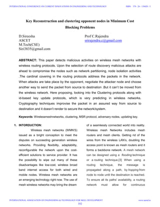 Key Reconstruction and clustering opponent nodes in Minimum Cost
Blocking Problems
D.Sireesha
ASCET
M.Tech(CSE)
Siri3835@gmail.com
Prof C.Rajendra
srirajendra.c@gmail.com
ABSTRACT: This paper detects malicious activities on wireless mesh networks with
wireless routing protocols. Upon the selection of route discovery malicious attacks are
ahead to compromise the nodes such as network partitioning, node isolation activities
.The cardinal covering in the routing protocols address the packets in the network.
When attacks are take place by the opponent, negotiate the attacker node and choose
another way to send the packet from source to destination .But it can’t be moved from
the wireless network. Here proposing, looking into the Clustering protocols along with
id-based key update protocols, which is very predicting in wireless networks.
Cryptography techniques improvise the packet in an assured way from source to
destination and it doesn’t render to secure the network/system.
Keywords: Wirelessmeshnetworks, clustering, MSR protocol, adversary nodes, updating key.
1. INTORDUCTION:
Wireless mesh networks (WMN’S)
issued as a bright conception to meet the
disputes on succeeding generation wireless
networks. Providing flexibility, adaptability,
reconfigurable the network upon the cost-
efficient solutions to service provider. It has
the possibility to wipe out many of these
disadvantages like low-cost, wireless broad
band internet access for both wired and
mobile nodes. Wireless mesh networks are
an emerging technology right now. The use of
mesh wireless networks may bring the dream
of a seamlessly connected world into reality.
Wireless mesh Networks includes mesh
routers and mesh clients. Getting rid of the
wires from the wireless LAN’s, doubling the
access point is known as mesh routers and it
forms a backbone network. A mesh network
can be designed using a flooding technique
or a routing technique.[3] When using a
routing technique, the message is
propagated along a path, by hopping from
node to node until the destination is reached.
To ensure all its paths' availability, a routing
network must allow for continuous
352
INTERNATIONAL CONFERENCE ON CURRENT INNOVATIONS IN ENGINEERING AND TECHNOLOGY
INTERNATIONAL ASSOCIATION OF ENGINEERING & TECHNOLOGY FOR SKILL DEVELOPMENT
ISBN: 378 - 26 - 138420 - 5
www.iaetsd.in
 