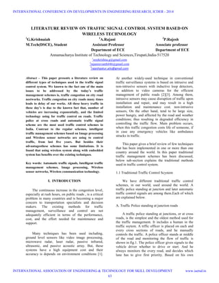 LITERATURE REVIEW ON TRAFFIC SIGNAL CONTROL SYSTEM BASED ON
WIRELESS TECHNOLOGY
1
G.Krishnaiah 2
A.Rajani 3
P.Rajesh
M.Tech(DSCE), Student Assistant Professor Associate professor
Department of ECE Department of ECE
Annamacharya Institute of Technology and Sciences,Tirupati,India-517520
1
sreekrishna.g@gmail.com
2
rajanirevanth446@gmail.com
3
rajeshpatur.aits@gmail.com
Abstract – This paper presents a literature review on
different types of techniques used in the traffic signal
control system. We known to the fact one of the main
issues to be addressed by the today’s traffic
management schemes is, traffic congestion on city road
neetworks. Traffic congestion on city roads many times
leads to delay of our works. All these heavy traffic in
these day’s is due to the known fact that, number of
vehicles are increasing exponentially, and the limited
technology using for traffic control on roads. Traffic
police at cross roads and automatic traffic signal
scheme are the most used traffic control schemes in
India. Contrast to the regular schemes, intelligent
traffic management schemes based on Image processing
and Wireless sensor networks are using to control
traffic, from last five years. But besides their
advantagesthese schemes has some limitations. It is
found that using wireless system along with embedded
system has benefits over the existing techniques.
Key words: Automatic traffic signals, Intelligent traffic
management schemes, Image processing, Wireless
sensor networks, Wireless communication technology.
I. INTRODUCTION
The continuous increase in the congestion level,
especially at rush hours, on public roads , is a critical
problem in many countries and is becoming a major
concern to transportation specialists and decision
makers. The existing methods for traffic
management, surveillance and control are not
adequately efficient in terms of the performance,
cost, and the effort needed for maintenance and
support.
Many techniques has been used including,
ground level sensors like video image processing,
microwave radar, laser radar, passive infrared,
ultrasonic, and passive acoustic array. But, these
systems have a high equipment cost and their
accuracy is depends on environment conditions [1].
At another widely-used technique in conventional
traffic surveillance systems is based on intrusive and
non-intrusive sensors with inductive loop detectors,
in addition to video cameras for the efficient
management of public roads [2][3]. Among them,
intrusive sensors may cause disruption of traffic upon
installation and repair, and may result in a high
installation and maintenance cost. non-intrusive
sensors, On the other hand, tend to be large size,
power hungry, and affected by the road and weather
conditions; thus resulting in degraded efficiency in
controlling the traffic flow. Main problem occurs,
when this traffic congestion costs life of someone, if
in case any emergency vehicles like ambulance
strucks in traffic.
This paper gives a brief review of few techniques
that has been implemented in one or more than one
country around the world. In this paper traditional
traffic management schemes has been discussed,
below sub-section explains the traditional methods
used in traffic control system.
1.1 Traditional Traffic Control Scystem
We have different traditional traffic control
schemes, in our world, used around the world. A
traffic police standing at junction and later automatic
traffic control signals are among them.Each of which
are explained below.
A. Traffic Police standing at junction roads
A traffic police standing at junctions, or at cross
roads, is the simplest and the oldest method used for
the traffic management. It includes a human in the
traffic ssytem. A trffic officer is placed on each and
every cross sections of roads, and he manually
controls the traffic. A police officer stands at middle
of the road and monitoring the flow of traffic is
shown in fig.1. The police officer gives signals to the
vehicle driver whether to drive or start. And he
always monitors the every road, and decides which
lane has to give first priority. Based on his own
INTERNATIONAL CONFERENCE ON DEVELOPMENTS IN ENGINEERING RESEARCH, ICDER - 2014
INTERNATIONAL ASSOCIATION OF ENGINEERING & TECHNOLOGY FOR SKILL DEVELOPMENT www.iaetsd.in
63
 