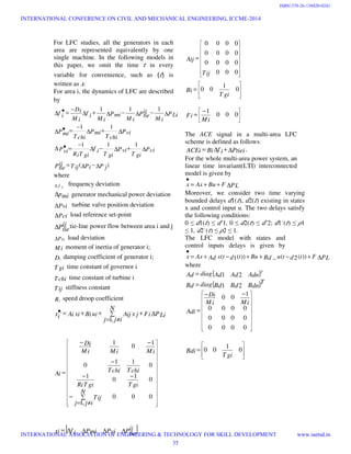 For LFC studies, all the generators in each
area are represented equivalently by one
single machine. In the following models in
this paper, we omit the time ‫ݐ‬ in every
variable for convenience, such as (‫ݐ‬) is
written as ‫ݔ‬.
For area i, the dynamics of LFC are described
by
)(
111
11
111
P jPiT ijPij
tie
Pci
T gi
Pvi
T gi
f i
T giRi
Pvi
Pvi
T chi
Pmi
T chi
Pmi
PLi
M i
Pij
tie
M i
Pmi
M i
f i
M i
Dif i
∆−∆=
∆+∆−∆
−
=•∆
∆+∆
−
=∆ •
∆−∆−∆+∆
−
=∆ •
where
f i∆ frequency deviation
pmi∆ generator mechanical power deviation
Pvi∆ turbine valve position deviation
Pci∆ load reference set-point
Pij
tie∆ tie-line power flow between area i and j
PLi∆ load deviation
Mi moment of inertia of generator i;
Di damping coefficient of generator i;
T gi time constant of governor i
Tchi time constant of turbine i
Tij stiffness constant
Ri speed droop coefficient
PLiFix j
N
ijj
AijuiBixiAixi ∆+∑
≠=
++=•
,1
.




























∑
≠=
−
−−
−
−−
=
000
,1
0
1
0
1
0
11
0
1
0
1
N
ijj
Tij
T giT giRi
TchiTchi
MiMiMi
Di
Ai
















=
000
0000
0000
0000
Tij
Aij








= 0
1
00
T gi
Bi





 −
= 000
1
Mi
Fi
The ACE signal in a multi-area LFC
scheme is defined as follows:
Ptieif iBiACEi ∆+∆= .
For the whole multi-area power system, an
linear time invariant(LTI) interconnected
model is given by
PLFBuAxx ∆++=
•
Moreover, we consider two time varying
bounded delays ݀1(‫ݐ‬), ݀2(‫ݐ‬) existing in states
x and control input u. The two delays satisfy
the following conditions:
0 ≤ ݀1(‫ݐ‬) ≤ ݀ˆ1, 0 ≤ ݀2(‫ݐ‬) ≤ ݀ˆ2; ݀1˙(‫ݐ‬) ≤ ߩ1
≤ 1, ݀2˙(‫ݐ‬) ≤ ߩ2 ≤ 1.
The LFC model with states and
control inputs delays is given by
PLFtdtuBdButdtxAdAxx ∆+−++−+=
•
))(2(_))(1(
where
{ }T
AdnAdAddiagAd 21=
{ }T
BdnBdBddiagBd 21=















 −−
=
0000
0000
0000
1
00
MiMi
Di
Adi








= 0
1
00
T gi
Bdi
[ ]Pij
tiePviPmif ixi ∆∆∆∆=
INTERNATIONAL CONFERENCE ON CIVIL AND MECHANICAL ENGINEERING, ICCME-2014
INTERNATIONAL ASSOCIATION OF ENGINEERING & TECHNOLOGY FOR SKILL DEVELOPMENT www.iaetsd.in
35
ISBN:378-26-138420-0241
 
