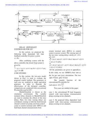 DELAY DEPENDANT
CONTROLLER FOR LFC
In this section, we proposed the
following delay dependant full state
feedback controller for power system:
Kxu = .
After combining system with the
above controller, the closed–loop system is
given by
PLFtdtKxBdtdtxAdxAclx ∆+−+−+=
•
))(2())(1(
BKAAcl +=
CASE STUDIES
In this section, the two-area model
shown in Fig.1 is used to evaluate the
proposed control method. The generators in
each area are modeled as single equivalent
generator. In order to illustrate the
effectiveness of the designed controller,
comparisons are conducted with conventional
PI controller used in LFC.
Matlab/Simulink is chosen as the
simulation environment. The variable
transport delay elements in Matlab/Simulink
are used to simulate the effects of the time
delays. Here, two time varying delays are
considered, existing in both the feed-forward
channel (control set-points sent from control
center to remote terminal units (RTUs)) and
feed-back channel (measurements from
remote terminal units (RTUs) to control
center) in power system. The varying rates of
the two time varying delays satisfy ߩ1 ≤ 0.2,
ߩ2 ≤ 0.2
PLFxA
tdtuBduBtdtxAdxAx
PLFxA
tdtuBduBtdtxAdxAx
∆++
−++−+=
•
∆++
−++−+=•
22221
))(2(2222))(1(22222
11212
))(2(1111))(1(11111
All the parameters are given in appendices.
In this study, we use 100MVA base unit as
the for per unit (p.u) calculations. The two
upP .2.01=∆ upP .1.02 =∆
The transfer function of the
conventional PI controller for
each area is
s
5.0
5.0 +
Two cases are studied in this paper
case 1: the conventional PI load frequency
control with time-varying communication
delays existing in two channels
case 2: the proposed delay dependent load
control with time-varying communication
delays existing in two channels
INTERNATIONAL CONFERENCE ON CIVIL AND MECHANICAL ENGINEERING, ICCME-2014
INTERNATIONAL ASSOCIATION OF ENGINEERING & TECHNOLOGY FOR SKILL DEVELOPMENT www.iaetsd.in
36
ISBN:378-26-138420-0242
 