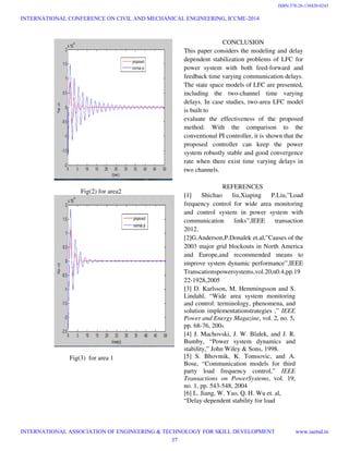 Fig(2) for area2
Fig(3) for area 1
CONCLUSION
This paper considers the modeling and delay
dependent stabilization problems of LFC for
power system with both feed
feedback time varying communication delays.
The state space models of LFC are presented,
including the two-channel time varying
delays. In case studies, two-area LFC model
is built to
evaluate the effectiveness of the proposed
method. With the comparison to the
conventional PI controller, it is shown that the
proposed controller can keep the power
system robustly stable and good convergence
rate when there exist time varying delays i
two channels.
REFERENCES
[1] Shichao liu,Xiaping P.Liu,”Load
frequency control for wide area monitoring
and control system in power system with
communication links”,IEEE transaction
2012.
[2]G.Anderson,P.Donalek et.al,”Causes of the
2003 major grid blockouts in North America
and Europe,and recommended means to
improve system dynamic performance”,IEEE
Transcationspowersystems,vol.20,n0.4,pp.19
22-1928,2005
[3] D. Karlsson, M. Hemmingsson and S.
Lindahl, “Wide area system
and control: terminology, phenomena, and
solution implementationstrategies ,”
Power and Energy Magazine, vol. 2, no. 5,
pp. 68-76, 2004.
[4] J. Machovski, J. W. Blalek, and J. R.
Bumby, “Power system dynamics
stability,” John Wiley & Sons, 1998.
[5] S. Bhovmik, K. Tomsovic, and A.
Bose, “Communication models
party load frequency control,”
Transactions on PowerSystems
no. 1, pp. 543-548, 2004
[6] L. Jiang, W. Yao, Q. H. Wu et. al,
“Delay-dependent stability for load
CONCLUSION
This paper considers the modeling and delay
stabilization problems of LFC for
power system with both feed-forward and
feedback time varying communication delays.
The state space models of LFC are presented,
channel time varying
area LFC model
evaluate the effectiveness of the proposed
method. With the comparison to the
conventional PI controller, it is shown that the
proposed controller can keep the power
system robustly stable and good convergence
rate when there exist time varying delays in
REFERENCES
[1] Shichao liu,Xiaping P.Liu,”Load
frequency control for wide area monitoring
and control system in power system with
communication links”,IEEE transaction
[2]G.Anderson,P.Donalek et.al,”Causes of the
lockouts in North America
and Europe,and recommended means to
improve system dynamic performance”,IEEE
Transcationspowersystems,vol.20,n0.4,pp.19
D. Karlsson, M. Hemmingsson and S.
Lindahl, “Wide area system monitoring
ogy, phenomena, and
solution implementationstrategies ,” IEEE
, vol. 2, no. 5,
] J. Machovski, J. W. Blalek, and J. R.
Bumby, “Power system dynamics and
stability,” John Wiley & Sons, 1998.
Tomsovic, and A.
Bose, “Communication models for third
party load frequency control,” IEEE
Transactions on PowerSystems, vol. 19,
Jiang, W. Yao, Q. H. Wu et. al,
dependent stability for load
INTERNATIONAL CONFERENCE ON CIVIL AND MECHANICAL ENGINEERING, ICCME-2014
INTERNATIONAL ASSOCIATION OF ENGINEERING & TECHNOLOGY FOR SKILL DEVELOPMENT www.iaetsd.in
37
ISBN:378-26-138420-0243
 