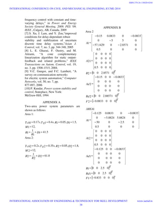 frequency control with constant and time-
varying delays,” in Power and Energy
Society General Meeting, 2009. PES ’09.
IEEE , Calgary, AB, Canada, 2009
[7] S. Xu, J. Lam, and Y. Zou,“improved
conditions for delay-dependant robust
stability and stabilization of uncertain
discrete time delay systems,”Asian J.
Control, vol. 7, no. 3, pp. 344-348, 2005
[8] L. E. Ghaoui, F. Oustry, and M.
Aitrami, “A cone complementary
linearization algorithm for static output-
feedback and related problems,” IEEE
Transactions on Autom. Control, vol. 19,
no. 3, pp. 1508-1515, 2004.
[9] V.C. Gungor, and F.C. Lambert, “A
survey on communication networks
for electric system automation,” Computer
Networks, vol. 50, no. 7, pp.
877-897, 2006
[10] P. Kundar, Power system stability and
control, Stateplace, New York:
McGraw-Hill, 1994.
APPENDIX A
Two–area power system parameters are
shown as follows
Area 1:
5.411
1
1
1
,121
,5.11,05.01,4.01,17.01
=+=
=
====
D
R
B
M
DRsT gsTch
Area 2:
8.612
2
1
2
,122
,8.12,05.02,35.02,2.02
=+=
=
====
D
R
B
M
DRsT gsTch
APPENDIX B
Area 2
[ ]
[ ]
[ ]T
F
T
Bd
Ad
T
B
A
A
0000833.02
088571.2002
0000
0000
0000
0833.00015.0
2
08571.2002
0005.0
0000
0000
0000
21
0005.0
08571.201429.57
0550
0833.000833.015.0
1
−=
=
−−
=
=
=
−−
−
−−
=
















































[ ]
[ ]
[ ]T
F
T
Bd
T
B
Ad
A
A
AREA
000833.01
05.2001
05.2001
0000
0000
0000
0833.000125.0
1
0005.0
0000
0000
0000
12
0005.0
05.2050
08824.58824.50
0833.000833.0125.0
1
1
−=
=
=
−−
=
=
−−
−
−−
=
















































INTERNATIONAL CONFERENCE ON CIVIL AND MECHANICAL ENGINEERING, ICCME-2014
INTERNATIONAL ASSOCIATION OF ENGINEERING & TECHNOLOGY FOR SKILL DEVELOPMENT www.iaetsd.in
38
ISBN:378-26-138420-0244
 