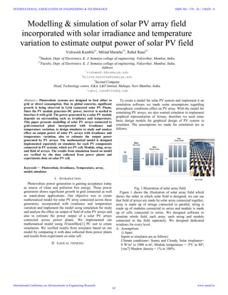 Modelling & simulation of solar PV array field
incorporated with solar irradiance and temperature
variation to estimate output power of solar PV field
Vishwesh Kamble#1
, Milind Marathe*2
, Rahul Rane#3
1#
Student, Dept. of Electronics, K. J. Somaiya collage of engineering, Vidyavihar, Mumbai, India.
2*
Faculty, Dept. of Electronics, K. J. Somaiya collage of engineering, Vidyavihar, Mumbai, India.
Address
1
vishwesh.k@somaiya.edu
2
milind.marathe@somaiya.edu
*
Second Company
Head, Technology centre, E&A, L&T limited, Mahape, Navi Mumbai, India.
³rahul.rane@lntebg.com
Abstract— Photovoltaic systems are designed to feed either to
grid or direct consumption. Due to global concerns, significant
growth is being observed in Grid connected solar PV Plants.
Since the PV module generates DC power, inverter is needed to
interface it with grid. The power generated by a solar PV module
depends on surrounding such as irradiance and temperature.
This paper presents modelling of solar PV arrays connected to
grid-connected plant incorporated with irradiance and
temperature variation, to design simulator to study and analyse
effect on output power of solar PV arrays with irradiance and
temperature variation, also to estimate the output power
generated by PV arrays. The mathematical model is designed
implemented separately on simulator for each PV components
connected in PV systems, which are PV cell, Module, sting, array
and field of arrays. The results from simulation based on model
are verified by the data collected from power plants and
experiments done on solar PV cell.
Keywords— Photovoltaic, Irradiance, Temperature, array,
model, simulator
I. INTRODUCTION
Photovoltaic power generation is gaining acceptance today
as source of clean and pollution free energy. These power
generators shows significant growth in grid connected as well
as stand-alone applications. Our objective was to create
mathematical model for solar PV array connected across these
generators, incorporated with irradiance and temperature
variation and implement the model using simulation for study
and analyse the effect on output of field of solar PV arrays and
also to estimate the power output of a solar PV arrays
connected across power plants. We implemented our
mathematical model using iVisionMax[1] PC suit to create
simulation. We verified results from simulator based on our
model by comparing it with data collected from power plants
and results from experiment on solar cell.
II. LOGICAL THINKING
To create a model for solar PV system and implement it on
simulation software we made some assumptions regarding
atmospheric conditions effect on PV array. With the model for
simulating PV arrays, we also wanted simulator to implement
graphical representation of Arrays, therefore we used some
basic design models for graphical design of PV system in
simulator. The assumptions we made for simulation are as
follows:
Fig. 1 Illustration of solar array field
Figure 1 shows the illustration of solar array field which
shows the order in which solar field is designed, we can see
that field of arrays are made by solar array connected together,
array is made up of strings connected in parallel, string is
made up of modules connected in series and module is made
up of cells connected in series. We designed software to
simulate whole field, each array, each string and module
connected in the field separately. We designed dedicated
windows for every level.
A. Assumptions
1) Input
Inputs to simulator are as follows:
Climate conditions= Sunny and Cloudy, Solar irradiance=
0 W/m² to 1000 w/m², Module temperature = -5ºC to 80º,
[veu7] Shadow density = 1% to 100%.
INTERNATIONAL ASSOCIATION OF ENGINEERING & TECHNOLOGY
International Conference on Advancements in Engineering Research
ISBN NO : 378 - 26 - 138420 - 8
www.iaetsd.in
62
 