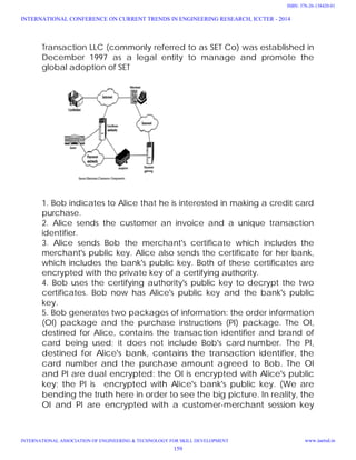 Transaction LLC (commonly referred to as SET Co) was established in
December 1997 as a legal entity to manage and promote the
global adoption of SET
1. Bob indicates to Alice that he is interested in making a credit card
purchase.
2. Alice sends the customer an invoice and a unique transaction
identifier.
3. Alice sends Bob the merchant's certificate which includes the
merchant's public key. Alice also sends the certificate for her bank,
which includes the bank's public key. Both of these certificates are
encrypted with the private key of a certifying authority.
4. Bob uses the certifying authority's public key to decrypt the two
certificates. Bob now has Alice's public key and the bank's public
key.
5. Bob generates two packages of information: the order information
(OI) package and the purchase instructions (PI) package. The OI,
destined for Alice, contains the transaction identifier and brand of
card being used; it does not include Bob's card number. The PI,
destined for Alice's bank, contains the transaction identifier, the
card number and the purchase amount agreed to Bob. The OI
and PI are dual encrypted: the OI is encrypted with Alice's public
key; the PI is encrypted with Alice's bank's public key. (We are
bending the truth here in order to see the big picture. In reality, the
OI and PI are encrypted with a customer-merchant session key
INTERNATIONAL CONFERENCE ON CURRENT TRENDS IN ENGINEERING RESEARCH, ICCTER - 2014
INTERNATIONAL ASSOCIATION OF ENGINEERING & TECHNOLOGY FOR SKILL DEVELOPMENT www.iaetsd.in
159
ISBN: 378-26-138420-01
 