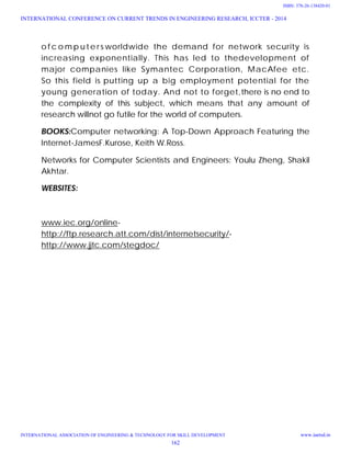 o f c o mp u te r s worldwide the demand for network security is
increasing exponentially. This has led to thedevelopment of
major companies like Symantec Corporation, MacAfee etc.
So this field is putting up a big employment potential for the
young generation of today. And not to forget,there is no end to
the complexity of this subject, which means that any amount of
research willnot go futile for the world of computers.
BOOKS:Computer networking: A Top-Down Approach Featuring the
Internet-JamesF.Kurose, Keith W.Ross.
Networks for Computer Scientists and Engineers: Youlu Zheng, Shakil
Akhtar.
WEBSITES:
www.iec.org/online-
http://ftp.research.att.com/dist/internetsecurity/-
http://www.jjtc.com/stegdoc/
INTERNATIONAL CONFERENCE ON CURRENT TRENDS IN ENGINEERING RESEARCH, ICCTER - 2014
INTERNATIONAL ASSOCIATION OF ENGINEERING & TECHNOLOGY FOR SKILL DEVELOPMENT www.iaetsd.in
162
ISBN: 378-26-138420-01
 