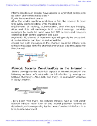 information does an intruder have access to, and what actions can
be taken on the transmitted data?
Figure illustrates the scenario
Alice, the sender, wants to send data to Bob, the receiver. In order
to securely exchange data, while meeting the
requirements of secrecy, authentication, and message integrity,
Alice and Bob will exchange both control message anddata
messages (in much the same way that TCP senders and receivers
exchange both control segments and data
segments). All, or some of these message will typically be encrypted.
A passive intruder can listen to and record the
control and data messages on the channel; an active intruder can
remove messages from the channel and/or itself add messages into
the channel.
Network Security Considerations in the Internet :-
Before delving into the technical aspects of network security in the
following sections, let's conclude our introduction by relating our
fictitious characters - Alice, Bob, and Trudy - to "real world" scenarios
in today's Internet
. Let's begin with Trudy, the network intruder. Can a "real world"
network intruder really listen to and record passively receives all
data-link-layer frames passing by the device's network interface. In a
broadcast environment
INTERNATIONAL CONFERENCE ON CURRENT TRENDS IN ENGINEERING RESEARCH, ICCTER - 2014
INTERNATIONAL ASSOCIATION OF ENGINEERING & TECHNOLOGY FOR SKILL DEVELOPMENT www.iaetsd.in
153
ISBN: 378-26-138420-01
 