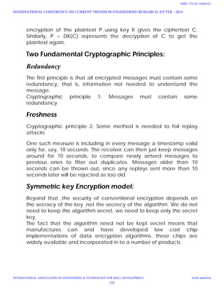 encryption of the plaintext P using key K gives the ciphertext C.
Similarly, P = DK(C) represents the decryption of C to get the
plaintext again.
Two Fundamental Cryptographic Principles:
Redundancy
The first principle is that all encrypted messages must contain some
redundancy, that is, information not needed to understand the
message.
Cryptographic principle 1: Messages must contain some
redundancy
Freshness
Cryptographic principle 2: Some method is needed to foil replay
attacks
One such measure is including in every message a timestamp valid
only for, say, 10 seconds. The receiver can then just keep messages
around for 10 seconds, to compare newly arrived messages to
previous ones to filter out duplicates. Messages older than 10
seconds can be thrown out, since any replays sent more than 10
seconds later will be rejected as too old.
Symmetric key Encryption model:
Beyond that ,the security of conventional encryption depends on
the secracy of the key ,not the secrecy of the algorithm. We do not
need to keep the algorithm secret, we need to keep only the secret
key.
The fact that the algorithm need not be kept secret means that
manufactures can and have developed low cost chip
implementations of data encryption algorithms. these chips are
widely available and incorporated in to a number of products.
INTERNATIONAL CONFERENCE ON CURRENT TRENDS IN ENGINEERING RESEARCH, ICCTER - 2014
INTERNATIONAL ASSOCIATION OF ENGINEERING & TECHNOLOGY FOR SKILL DEVELOPMENT www.iaetsd.in
155
ISBN: 378-26-138420-01
 