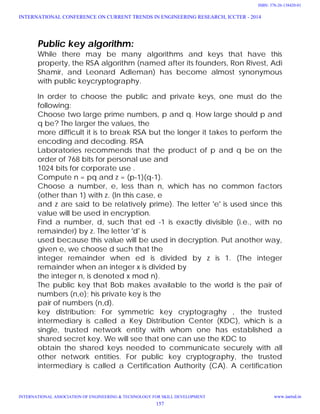 Public key algorithm:
While there may be many algorithms and keys that have this
property, the RSA algorithm (named after its founders, Ron Rivest, Adi
Shamir, and Leonard Adleman) has become almost synonymous
with public keycryptography.
In order to choose the public and private keys, one must do the
following:
Choose two large prime numbers, p and q. How large should p and
q be? The larger the values, the
more difficult it is to break RSA but the longer it takes to perform the
encoding and decoding. RSA
Laboratories recommends that the product of p and q be on the
order of 768 bits for personal use and
1024 bits for corporate use .
Compute n = pq and z = (p-1)(q-1).
Choose a number, e, less than n, which has no common factors
(other than 1) with z. (In this case, e
and z are said to be relatively prime). The letter 'e' is used since this
value will be used in encryption.
Find a number, d, such that ed -1 is exactly divisible (i.e., with no
remainder) by z. The letter 'd' is
used because this value will be used in decryption. Put another way,
given e, we choose d such that the
integer remainder when ed is divided by z is 1. (The integer
remainder when an integer x is divided by
the integer n, is denoted x mod n).
The public key that Bob makes available to the world is the pair of
numbers (n,e); his private key is the
pair of numbers (n,d).
key distribution: For symmetric key cryptograghy , the trusted
intermediary is called a Key Distribution Center (KDC), which is a
single, trusted network entity with whom one has established a
shared secret key. We will see that one can use the KDC to
obtain the shared keys needed to communicate securely with all
other network entities. For public key cryptography, the trusted
intermediary is called a Certification Authority (CA). A certification
INTERNATIONAL CONFERENCE ON CURRENT TRENDS IN ENGINEERING RESEARCH, ICCTER - 2014
INTERNATIONAL ASSOCIATION OF ENGINEERING & TECHNOLOGY FOR SKILL DEVELOPMENT www.iaetsd.in
157
ISBN: 378-26-138420-01
 