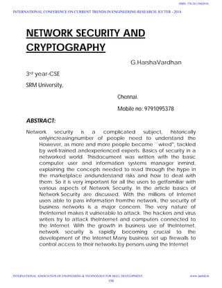 NETWORK SECURITY AND
CRYPTOGRAPHY
G.HarshaVardhan
3rd year-CSE
SRM University,
Chennai.
Mobile no: 9791095378
ABSTRACT:
Network security is a complicated subject, historically
onlyincreasingnumber of people need to understand the
However, as more and more people become ``wired'', tackled
by well-trained andexperienced experts. Basics of security in a
networked world. Thisdocument was written with the basic
computer user and information systems manager inmind,
explaining the concepts needed to read through the hype in
the marketplace andunderstand risks and how to deal with
them. So it is very important for all the users to getfamiliar with
various aspects of Network Security. In the article basics of
Network Security are discussed. With the millions of Internet
users able to pass information fromthe network, the security of
business networks is a major concern. The very nature of
theInternet makes it vulnerable to attack. The hackers and virus
writers try to attack theInternet and computers connected to
the Internet. With the growth in business use of theInternet,
network security is rapidly becoming crucial to the
development of the Internet.Many business set up firewalls to
control access to their networks by persons using the Internet
INTERNATIONAL CONFERENCE ON CURRENT TRENDS IN ENGINEERING RESEARCH, ICCTER - 2014
INTERNATIONAL ASSOCIATION OF ENGINEERING & TECHNOLOGY FOR SKILL DEVELOPMENT www.iaetsd.in
150
ISBN: 378-26-138420-01
 