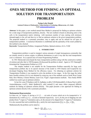ONES METHOD FOR FINDING AN OPTIMAL
SOLUTION FOR TRANSPORTATION
PROBLEM
Pushpa Latha Mamidi
Assistant Professor of Mathematics, Vishnu Institute of Technology, Bhimavaram, A.P., India
Email: pushpamamidi@gmail.com
Abstract: In this paper, a new method named Ones Method is proposed for finding an optimum solution
for a wide range of transportation problems, directly. The new method is based on allocating units to the
cells in the transportation matrix initiating with maximum number of ones starting with minimum
demand/supply to the cell and then try to find an optimum solution to the given transportation problem.
The proposed method is a systematic procedure, easy to apply and can be utilized for all types of
transportation problem. A numerical illustration is established and the optimality of the result yielded by
this method is also checked.
Keywords: Transportation Problem, Assignment Problem, Optimal solution, i.b.f.s, VAM
I. INTRODUCTION
Transportation problem is used to transport various amounts of single homogeneous commodity that
are initially stored at various origins, to different destinations in such a way that the total transportation
cost is a minimum. It is a special class of Linear Programming Problem.
In 1941 Hitchcock[1] developed the basic transportation problem along with the constructive method
of solution and after that in 1949 Koopams [4] discussed the problem in detail. Again in 1951 Dantzig[9]
formulated the Transportation Problem as L.P.P.
The simplex method is not suitable for the Transportation Problem especially for large scale
transportation problem due to its special structure of the model in 1954 Charnes and Cooper[10] was
developed Stepping Stone Method for the efficiency reason. For obtaining an optimum solution for
Transportation Problem it was required to solve the problem in two stages. In the first stage the initial
basic feasible solution (i.b.f.s) was obtained by using any one of the methods such as North West Corner
Rule, Row Minima, Column Minima, Least Cost, Vogle’s Approximation methods. Then finally MODI
method was used to get an optimum solution.
In last few years P.Pandian et.al[13], Sudhakar et.al[6], N.M.Deshmukh[2], G.Reena Patel et.al[5],
Aramerthakannan et.al[7], Abdul Quddoos[3], ezhil rannan[11] and many others proposed different
methods for finding an optimum solution directly. This paper presents a new approach for finding an
optimum solution directly with a systematic procedure.
Mathematical Representation
Let there are ‘m’ origins, Oi having ai (i=1,2…….m) units of source which are to be transported to ‘n’
destinations Dj’s with bj (j=1,2….n) units of demand respectively. Let Cij be the cost of shipping one unit
product from ith
origin to jth
destination and xij be the amount to be shipped form ith
origin to jth
destination.
It is also assumed that total availabilities satisfy the total requirements i.e.,
Mathematically the problem can be stated as
Min Z =
Proceedings International Conference On Advances In Engineering And Technology
ISBN NO: 978 - 1503304048
www.iaetsd.in
International Association of Engineering & Technology for Skill Development
41
 