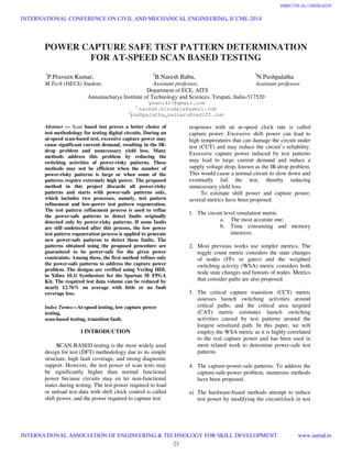 POWER CAPTURE SAFE TEST PATTERN DETERMINATION
FOR AT-SPEED SCAN BASED TESTING
1
P.Praveen Kumar, 2
B.Naresh Babu, 3
N.Pushpalatha
M.Tech (DECS) Student, Assistant professor, Assistant professor
Department of ECE, AITS
Annamacharya Institute of Technology and Sciences, Tirupati, India-517520
1
pnani427@gmail.com
2
naresh.birudala@gamil.com
3
pushpalatha_nainaru@rediff.com
Abstract — Scan based test proves a better choice of
test methodology for testing digital circuits. During an
at-speed scan-based test, excessive capture power may
cause significant current demand, resulting in the IR-
drop problem and unnecessary yield loss. Many
methods address this problem by reducing the
switching activities of power-risky patterns. These
methods may not be efficient when the number of
power-risky patterns is large or when some of the
patterns require extremely high power. The proposed
method in this project discards all power-risky
patterns and starts with power-safe patterns only,
which includes two processes, namely, test pattern
refinement and low-power test pattern regeneration.
The test pattern refinement process is used to refine
the power-safe patterns to detect faults originally
detected only by power-risky patterns. If some faults
are still undetected after this process, the low power
test pattern regeneration process is applied to generate
new power-safe patterns to detect these faults. The
patterns obtained using the proposed procedure are
guaranteed to be power-safe for the given power
constraints. Among these, the first method refines only
the power-safe patterns to address the capture power
problem. The designs are verified using Verilog HDL
in Xilinx 10.1i Synthesizer for the Spartan 3E FPGA
Kit. The required test data volume can be reduced by
nearly 12.76% on average with little or no fault
coverage loss.
Index Terms—At-speed testing, low capture power
testing,
scan-based testing, transition fault.
I INTRODUCTION
SCAN-BASED testing is the most widely used
design for test (DFT) methodology due to its simple
structure, high fault coverage, and strong diagnostic
support. However, the test power of scan tests may
be significantly higher than normal functional
power because circuits may en ter non-functional
states during testing. The test power required to load
or unload test data with shift clock control is called
shift power, and the power required to capture test
responses with an at-speed clock rate is called
capture power. Excessive shift power can lead to
high temperatures that can damage the circuit under
test (CUT) and may reduce the circuit’s reliability.
Excessive capture power induced by test patterns
may lead to large current demand and induce a
supply voltage drop, known as the IR-drop problem.
This would cause a normal circuit to slow down and
eventually fail the test, thereby inducing
unnecessary yield loss.
To estimate shift power and capture power,
several metrics have been proposed.
1. The circuit level simulation metric
a. The most accurate one.
b. Time consuming and memory
intensive.
2. Most previous works use simpler metrics. The
toggle count metric considers the state changes
of nodes (FFs or gates) and the weighted
switching activity (WSA) metric considers both
node state changes and fanouts of nodes. Metrics
that consider paths are also proposed.
3. The critical capture transition (CCT) metric
assesses launch switching activities around
critical paths, and the critical area targeted
(CAT) metric estimates launch switching
activities caused by test patterns around the
longest sensitized path. In this paper, we will
employ the WSA metric as it is highly correlated
to the real capture power and has been used in
most related work to determine power-safe test
patterns.
4. The capture-power-safe patterns: To address the
capture-safe-power problem, numerous methods
have been proposed.
a) The hardware-based methods attempt to reduce
test power by modifying the circuit/clock in test
INTERNATIONAL CONFERENCE ON CIVIL AND MECHANICAL ENGINEERING, ICCME-2014
INTERNATIONAL ASSOCIATION OF ENGINEERING & TECHNOLOGY FOR SKILL DEVELOPMENT www.iaetsd.in
23
ISBN:378-26-138420-0229
 
