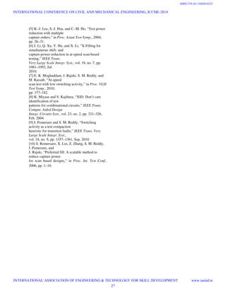[5] K.-J. Lee, S.-J. Hsu, and C.-M. Ho, “Test power
reduction with multiple
capture orders,” in Proc. Asian Test Symp., 2004,
pp. 26–31.
[6] J. Li, Q. Xu, Y. Hu, and X. Li, “X-Filling for
simultaneous shift- and
capture-power reduction in at-speed scan-based
testing,” IEEE Trans.
Very Large Scale Integr. Syst., vol. 18, no. 7, pp.
1081–1092, Jul.
2010.
[7] E. K. Moghaddam, J. Rajski, S. M. Reddy, and
M. Kassab, “At-speed
scan test with low switching activity,” in Proc. VLSI
Test Symp., 2010,
pp. 177–182.
[8] K. Miyase and S. Kajihara, “XID: Don’t care
identification of test
patterns for combinational circuits,” IEEE Trans.
Comput. Aided Design
Integr. Circuits Syst., vol. 23, no. 2, pp. 321–326,
Feb. 2004.
[9] I. Pomeranz and S. M. Reddy, “Switching
activity as a test compaction
heuristic for transition faults,” IEEE Trans. Very
Large Scale Integr. Syst.,
vol. 18, no. 9, pp. 1357–1361, Sep. 2010.
[10] S. Remersaro, X. Lin, Z. Zhang, S. M. Reddy,
I. Pomeranz, and
J. Rajski, “Preferred fill: A scalable method to
reduce capture power
for scan based designs,” in Proc. Int. Test Conf.,
2006, pp. 1–10.
INTERNATIONAL CONFERENCE ON CIVIL AND MECHANICAL ENGINEERING, ICCME-2014
INTERNATIONAL ASSOCIATION OF ENGINEERING & TECHNOLOGY FOR SKILL DEVELOPMENT www.iaetsd.in
27
ISBN:378-26-138420-0233
 