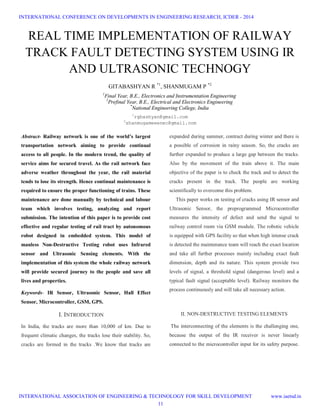 REAL TIME IMPLEMENTATION OF RAILWAY
TRACK FAULT DETECTING SYSTEM USING IR
AND ULTRASONIC TECHNOGY
GITABASHYAN R *1
, SHANMUGAM P *2
1
Final Year, B.E., Electronics and Instrumentation Engineering
2
Prefinal Year, B.E., Electrical and Electronics Engineering
*
National Engineering College, India
1
rgbashyan@gmail.com
2
shanmugameeenec@gmail.com
Abstract- Railway network is one of the world’s largest
transportation network aiming to provide continual
access to all people. In the modern trend, the quality of
service aims for secured travel. As the rail network face
adverse weather throughout the year, the rail material
tends to lose its strength. Hence continual maintenance is
required to ensure the proper functioning of trains. These
maintenance are done manually by technical and labour
team which involves testing, analyzing and report
submission. The intention of this paper is to provide cost
effective and regular testing of rail tract by autonomous
robot designed in embedded system. This model of
manless Non-Destructive Testing robot uses Infrared
sensor and Ultrasonic Sensing elements. With the
implementation of this system the whole railway network
will provide secured journey to the people and save all
lives and properties.
Keywords- IR Sensor, Ultrasonic Sensor, Hall Effect
Sensor, Microcontroller, GSM, GPS.
I. INTRODUCTION
In India, the tracks are more than 10,000 of km. Due to
frequent climatic changes, the tracks lose their stability. So,
cracks are formed in the tracks .We know that tracks are
expanded during summer, contract during winter and there is
a possible of corrosion in rainy season. So, the cracks are
further expanded to produce a large gap between the tracks.
Also by the movement of the train above it. The main
objective of the paper is to check the track and to detect the
cracks present in the track. The people are working
scientifically to overcome this problem.
This paper works on testing of cracks using IR sensor and
Ultrasonic Sensor, the preprogrammed Microcontroller
measures the intensity of defect and send the signal to
railway control room via GSM module. The robotic vehicle
is equipped with GPS facility so that when high intense crack
is detected the maintenance team will reach the exact location
and take all further processes mainly including exact fault
dimension, depth and its nature. This system provide two
levels of signal, a threshold signal (dangerous level) and a
typical fault signal (acceptable level). Railway monitors the
process continuously and will take all necessary action.
II. NON-DESTRUCTIVE TESTING ELEMENTS
The interconnecting of the elements is the challenging one,
because the output of the IR receiver is never linearly
connected to the microcontroller input for its safety purpose.
INTERNATIONAL CONFERENCE ON DEVELOPMENTS IN ENGINEERING RESEARCH, ICDER - 2014
INTERNATIONAL ASSOCIATION OF ENGINEERING & TECHNOLOGY FOR SKILL DEVELOPMENT www.iaetsd.in
11
 