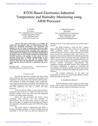 RTOS Based Electronics Industrial
Temperature and Humidity Monitoring using
ARM Processor
A. Prasath
PG Scholar
M.E - Embedded System Technologies
Nandha Engineering College
Erode, Tamilnadu, India
sivaprasath15@gmail.com
P. Dhakshinamoorthi
PG Scholar
M.E - Embedded System Technologies
Nandha Engineering College
Erode, Tamilnadu, India
dhakshinamoorthi08@gmail.com
Abstract--The main of this paper is to monitor the
temperature and humidity values in manufacturing electronic
plants and assembling environment. The temperature and
humidity are the key issues in manufacturing electronics plant
and it leads to loss in production. This paper aims to provide a
solution to this problem by remote monitoring of the temperature
and humidity levels of different area of the plant with the help of
the Wireless Senor Network Module and thesystem implemented
withARM processor with porting of Linux based real time
operating system. Here in addition, thebuzzerfacility is there
tointimationsoundswhen over limit and SD cardfor further
reference and to stores the data instantly and contiguous. These
things make the electronic industries to manufacture the device
ideal.
Keywords--ARM Processor,RTLinux, WSN,RTC(DS1307),
Communication Protocol, Gateway, SD card.
I. INTRODUCTION
Recently the electronics industries and others facing
major production fault due to temperature and humidity, thus
temperature cause more defects like improper soldering joints,
extra oxidation of boards and bridging, solder components.
Even though the environment, particularly some machines like
solder paste refrigerator and desiccators for storage of paste and
bare PCB respectively also have to control over these
parameters.
Also some factory looking to control their machine’s
temperature with certain level to improve the efficiency of the
particular machine, such a case some time lead unexpected
accident, low product quality and more.
Hence now the monitoring and control system
established with LabView tool and interfaces of
microcontroller. But the authors have coming to share their
ideas in this paper, to implement the monitoring and allotment
the temperature and humidity system with ARM with porting
of RTLinux.
The system which is implemented with RTOS is
having multitasking capability to monitor multiple tasks and
controlling it. Also the system can add more applications by
patching to kernel. So the system updates also possible when it
required.
The ARM Controller is latest one and it support
higher end applications now a days. In here we can choose the
ARM controller ported with real timeoperating
system(RTLinux).The system connected through the wireless
sensor network for monitoring remote area. RTLinux is a
preemptive, hard real-time deterministic multitasking kernel for
ARM Controller. RTLinux running with Linux command and
ANSI C source code for system and compilation.RTLinux can
runs on more number of tasks by patching as our requirement.
RTLinux performs inter-process communication (like
semaphores, message queuesand mailbox), timer management
and memory management. It supports for monitoring and
controlling the environment by getting information from sensed
value of electronics manufacturing industriesby guidance of the
Engineers.
The complete architecture of this paper has
beendivided into 3 parts: the system hardwaredetails, software
detail and finally the conclusion.
II. HARDWARE DETAILS
Real-Time Module includes support for USB storage
devices, such as thumb drives and external USB hard drives,
for RT targets that have onboard USB hardware refer Fig 1.
Fig 1.Block diagram of industrial monitoring system
INTERNATIONAL ASSOCIATION OF ENGINEERING & TECHNOLOGY
International Conference on Advancements in Engineering Research
ISBN NO : 378 - 26 - 138420 - 8
www.iaetsd.in
69
 