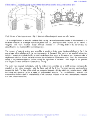 Fig.1. Variant of one-ring converter. / Fig.2. Sprocket effect of magnetic stator and roller inserts.
The ratio of parameters of the stator 1 and the rotor 2 in Fig.2 is chosen so that the relation of stator diameter D to
the roller diameter d is an integer equal to or greater than 12. Choosing such ratio allowed us to achieve a
"magnetic spin wave resonant mode" between elements of a working body of the device since the
circumferences also maintained the same integer ratio.
The elements of magnetic system were assembled in a uniform design on an aluminum platform. In Fig. 3 the
general view of the platform with the one-ring converter is displayed. This platform was supplied with springs
and shock absorbers with limited ability to move vertically on three supports. The system has a maximum value of
displacement of about 10 mm and was measured by the induction displacement meter. Thus, the instantaneous
change of the platform weight was defined during the experiment in real time. Gross weight of the platform
with magnetic system in the initial condition was 350 kg.
The stator was mounted motionlessly, and the rollers were assembled on a mobile common separator also
regarded as the rotor, connected with the basic shaft of the device. The rotary moment was transferred
through this shaft. The base of the shaft was connected through a friction clutch to a starting motor, which
accelerated the converter up to a mode of self-sustained rotation. The electrodynamics generator was
connected to the basic shaft as a main loading of the converter. Adjacent to the rotor, electromagnetic inductor
with open cores were located.
INTERNATIONAL CONFERENCE ON CURRENT TRENDS IN ENGINEERING RESEARCH, ICCTER - 2014
INTERNATIONAL ASSOCIATION OF ENGINEERING & TECHNOLOGY FOR SKILL DEVELOPMENT www.iaetsd.in
93
ISBN: 378-26-138420-01
 