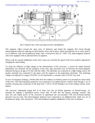 Fig.3. General view of the one-ring converter and platform.
The magnetic rollers crossed the open cores of inductors and closed the magnetic flux circuit through
electromagnetic inductors inducing an electromotive force emf in them, which acted directly on an active load (a
set of inductive coils and incandescent lamps with a total power load of 1 kW). The electromagnetic inductor
coils were equipped with an electrical drive on supports,
Driven coils for smooth stabilization of the rotor’s rpm were used but the speed of the rotor could be adjusted by
changing the main loading.
To study the influence of high voltage on the characteristics of the converter, a system for radial electrical
polarization was mounted. On the periphery of the rotor ring, electrodes were set between the electromagnetic
inductors having an air gap of 10 mm with the rollers. The electrodes are connected to a high-voltage source; the
positive potential was connected to the stator, and the negative to the polarization electrodes. The polarizing
voltage was adjusted in a range of 0-20 kV. In the experiments, a constant value of 20 kV was used.
In case of emergency braking, a friction disk from the ordinary car braking system was mounted on a basic shaft
of the rotor. The electrodynamics generator was connected to an ordinary passive resistive load through a set of
switches ensuring step connection of the load from 1 kW to 10 kW through a set of ten ordinary electric water
heaters.
The converter undergoing testing had in its inner core the oil friction generator of thermal energy, 15,
intended for tapping a superfluous power (more than 10 kW) into the thermo- exchange contour. But
since the real output power of the converter in experiment has not exceeded 7 kW, the oil friction thermal
generator was not used. The electromagnetic inductors were connected to an additional load, which was set of
incandescent lamps with total power 1 kW and facilitated complete stabilization of the rotor revolutions.
INTERNATIONAL CONFERENCE ON CURRENT TRENDS IN ENGINEERING RESEARCH, ICCTER - 2014
INTERNATIONAL ASSOCIATION OF ENGINEERING & TECHNOLOGY FOR SKILL DEVELOPMENT www.iaetsd.in
95
ISBN: 378-26-138420-01
 