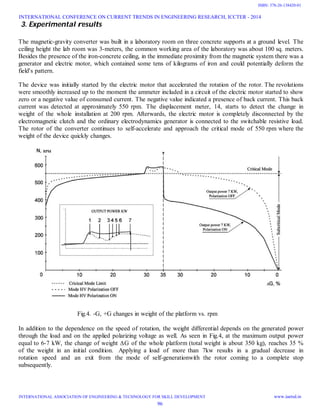 3. Experimental results
The magnetic-gravity converter was built in a laboratory room on three concrete supports at a ground level. The
ceiling height the lab room was 3-meters, the common working area of the laboratory was about 100 sq. meters.
Besides the presence of the iron-concrete ceiling, in the immediate proximity from the magnetic system there was a
generator and electric motor, which contained some tens of kilograms of iron and could potentially deform the
field's pattern.
The device was initially started by the electric motor that accelerated the rotation of the rotor. The revolutions
were smoothly increased up to the moment the ammeter included in a circuit of the electric motor started to show
zero or a negative value of consumed current. The negative value indicated a presence of back current. This back
current was detected at approximately 550 rpm. The displacement meter, 14, starts to detect the change in
weight of the whole installation at 200 rpm. Afterwards, the electric motor is completely disconnected by the
electromagnetic clutch and the ordinary electrodynamics generator is connected to the switchable resistive load.
The rotor of the converter continues to self-accelerate and approach the critical mode of 550 rpm where the
weight of the device quickly changes.
Fig.4. -G, +G changes in weight of the platform vs. rpm
In addition to the dependence on the speed of rotation, the weight differential depends on the generated power
through the load and on the applied polarizing voltage as well. As seen in Fig.4, at the maximum output power
equal to 6-7 kW, the change of weight ∆G of the whole platform (total weight is about 350 kg), reaches 35 %
of the weight in an initial condition. Applying a load of more than 7kw results in a gradual decrease in
rotation speed and an exit from the mode of self-generationwith the rotor coming to a complete stop
subsequently.
INTERNATIONAL CONFERENCE ON CURRENT TRENDS IN ENGINEERING RESEARCH, ICCTER - 2014
INTERNATIONAL ASSOCIATION OF ENGINEERING & TECHNOLOGY FOR SKILL DEVELOPMENT www.iaetsd.in
96
ISBN: 378-26-138420-01
 