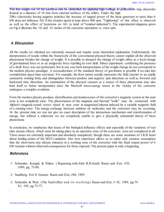 The net weight Gn of the platform can be controlled by applying high voltage to polarization ring electrodes
located at a distance of 10 mm from external surfaces of the rollers. Under the high
20Kv (electrodes having negative polarity) the increase of tapped power of the basic generator to more than 6
kW does not influence ∆G if the rotation speed is kept above 400 rpm. "Tightening" of this effect is observed
as well as the effect of hysteresis on ∆G (a kind of "residual induction"). The experimental diagrams given
on Fig.4 illustrate the +G and –G modes of the converter operations vs. rotor rpm.
4. Discussion
All the results we obtained are extremely unusual and require some theoretical explanation. Unfortunately, the
interpretation of results within the framework of the conventional physical theory cannot explain all the observed
phenomena besides the change of weight. It is possible to interpret the change of weight either as a local change
of gravitational force or as an antigravity force repelling its own field. Direct experiment, confirming the presence
of a draft force was not performed, but in any case both interpretations of the weight change do not correspond to
the modern physics paradigm. A reconsideration of the standard theory of gravitation is possible if we take into
consideration space-time curvature. For example, the Kerr metric usually represents the field exterior to an axially
symmetric rotating body and distinguishes between positive and negative spin directions as well as forward and
backward time directions. An examination of the physical vacuum as a source of these phenomena may also
lend itself to better interpretation since the Maxwell stress-energy tensor in the vicinity of the converter
undergoes a complex evolution.
From the modern physics position, electrification and luminescence of the converter's magnetic system in the near
zone is not completely clear. The phenomenon of the magnetic and thermal "walls" may be connected with
Alphen's magnetic-sound waves raised in near zone in magnetized plasma induced by a variable magnetic field
of a rotating rotor. The energy exchange between ambient air molecules and the converter may be occurring.
At the present time we can not give an exact description of the interactions mechanism and transformation of
energy, but without a relativistic we are completely unable to give a physically substantial theory of these
phenomena
In conclusion, we emphasize that issues of the biological influence effects and especially of the variations of real
time stream effects, which must be taking place in an operative zone of the converter, were not considered at all.
These issues are extremely important and absolutely unexplored; though there are some mentions of J.R.R.Searl
about healing action of the SEG's radiation. Our own experience allows us to make only cautious assumption
that the short-term stay (dozen minutes) in a working zone of the converter with the fixed output power of 6
kW remains without observed consequences for those exposed. The present paper is only a beginning.
References
1. Schneider, Koeppl, & Ehlers. ( Beginning with John R.R.Searl) Raum and Ziet, #39,
1989, pg. 75-80.
2. Sandberg, Von S. Gunnar. Raum und Ziet, #40, 1989
3. Schneider & Watt. (The Searl effect and its working) Raum and Ziet, # 42, 1989, pg.75-
81; #43, pg.73-77.
.
INTERNATIONAL CONFERENCE ON CURRENT TRENDS IN ENGINEERING RESEARCH, ICCTER - 2014
INTERNATIONAL ASSOCIATION OF ENGINEERING & TECHNOLOGY FOR SKILL DEVELOPMENT www.iaetsd.in
97
ISBN: 378-26-138420-01
 