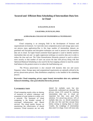 Secured and Efficient Data Scheduling of Intermediate Data Sets
in Cloud
D.TEJASWINI.,M.TECH
C.RAJENDRA.,M.TECH.,M.E.,PH.D.
AUDISANKARA COLLEGE OF ENGINEERING & TECHNOLOGY
ABSTRACT
Cloud computing is an emerging field in the development of business and
organizational environment. As it provides more computation power and storage space users
can process many applications.Due to this large number of intermediate datasets are
generated and Encryption and decryption techniques are used to preserve the intermediate
data sets in cloud. An Upper bound constraint based approach is used to identify sensitive
intermediate data sets and we apply suppression technique on sensitive data sets in order to
reduce the time and cost. The Value Generalization Hierarchy protocol is used to achieve
more security so that number of users can access the data with privacy.Along with that
Optimized Balanced Scheduling is also used for the best mapping solution to meet the system
load balance to the greatest extent or to reduce the load balancing cost
The Privacy preservation is also ensured with dynamic data size and access
frequency values. Storage space and computational requirements are optimally utilized in the
privacy preservation process. Data distribution complexity is also handled in the scheduling
process.
Keywords: Cloud computing, privacy upper bound, intermediate data sets, optimized
balanced scheduling, value generalization hierarchy protocol.
1.INTRODUCTION
Cloud computing mainly relies on sharing
of resources to achieve coherence and
economies of scale similar to a utility over
a network. The basement of cloud
computing is the broader concept of
converged infrastructure and shared
services. The cloud mainly focuses on
maximizing the effectiveness of shared
resources. Cloud resources are not only
shared for multiple users but also
dynamically reallocated per demand. The
privacy issues [12] caused by retaining
intermediate data sets in cloud are
important but they were paid little
attention. For preserving privacy v[9] of
multiple data sets, we should anonymize
all data sets first and then encrypt them
before storing or sharing them in cloud.
Usually, the weightage of intermediate
data sets[11] is huge. Users will store only
347
INTERNATIONAL CONFERENCE ON CURRENT INNOVATIONS IN ENGINEERING AND TECHNOLOGY
INTERNATIONAL ASSOCIATION OF ENGINEERING & TECHNOLOGY FOR SKILL DEVELOPMENT
ISBN: 378 - 26 - 138420 - 5
www.iaetsd.in
 