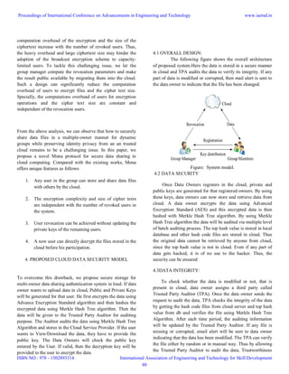 computation overhead of the encryption and the size of the
ciphertext increase with the number of revoked users. Thus,
the heavy overhead and large ciphertext size may hinder the
adoption of the broadcast encryption scheme to capacity-
limited users. To tackle this challenging issue, we let the
group manager compute the revocation parameters and make
the result public available by migrating them into the cloud.
Such a design can significantly reduce the computation
overhead of users to encrypt files and the cipher text size.
Specially, the computations overhead of users for encryption
operations and the cipher text size are constant and
independent of the revocation users.
From the above analysis, we can observe that how to securely
share data files in a multiple-owner manner for dynamic
groups while preserving identity privacy from an un trusted
cloud remains to be a challenging issue. In this paper, we
propose a novel Mona protocol for secure data sharing in
cloud computing. Compared with the existing works, Mona
offers unique features as follows:
1. Any user in the group can store and share data files
with others by the cloud.
2. The encryption complexity and size of cipher texts
are independent with the number of revoked users in
the system.
3. User revocation can be achieved without updating the
private keys of the remaining users.
4. A new user can directly decrypt the files stored in the
cloud before his participation.
4. PROPOSED CLOUD DATA SECURITY MODEL
To overcome this drawback, we propose secure storage for
multi-owner data sharing authentication system in loud. If data
owner wants to upload data in cloud, Public and Private Keys
will be generated for that user. He first encrypts the data using
Advance Encryption Standard algorithm and then hashes the
encrypted data using Merkle Hash Tree algorithm. Then the
data will be given to the Trusted Party Auditor for auditing
purpose. The Auditor audits the data using Merkle Hash Tree
Algorithm and stores in the Cloud Service Provider. If the user
wants to View/Download the data, they have to provide the
public key. The Data Owners will check the public key
entered by the User. If valid, then the decryption key will be
provided to the user to encrypt the data.
4.1 OVERALL DESIGN:
The following figure shows the overall architecture
of proposed system.Here the data is stored in a secure manner
in cloud and TPA audits the data to verify its integrity. If any
part of data is modified or corrupted, then mail alert is sent to
the data owner to indicate that the file has been changed.
Figure: System model.
4.2 DATA SECURITY
Once Data Owners registers in the cloud, private and
public keys are generated for that registered owners. By using
these keys, data owners can now store and retrieve data from
cloud. A data owner encrypts the data using Advanced
Encryption Standard (AES) and this encrypted data is then
hashed with Merkle Hash Tree algorithm. By using Merkle
Hash Tree algorithm the data will be audited via multiple level
of batch auditing process. The top hash value is stored in local
database and other hash code files are stored in cloud. Thus
the original data cannot be retrieved by anyone from cloud,
since the top hash value is not in cloud. Even if any part of
data gets hacked, it is of no use to the hacker. Thus, the
security can be ensured
4.3DATA INTEGRITY:
To check whether the data is modified or not, that is
present in cloud, data owner assigns a third party called
Trusted Party Auditor (TPA). Once the data owner sends the
request to audit the data, TPA checks the integrity of the data
by getting the hash code files from cloud server and top hash
value from db and verifies the file using Merkle Hash Tree
Algorithm. After each time period, the auditing information
will be updated by the Trusted Party Auditor. If any file is
missing or corrupted, email alert will be sent to data owner
indicating that the data has been modified. The TPA can verify
the file either by random or in manual way. Thus by allowing
the Trusted Party Auditor to audit the data, Trustworthiness
Proceedings of International Conference on Advancements in Engineering and Technology
ISBN NO : 978 - 1502893314
www.iaetsd.in
International Association of Engineering and Technology for Skill Development
88
 
