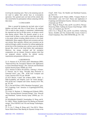 involving the remaining users. That is, the remaining users do
not need to update their private keys or re-encryption
operations. New granted users can learn all the content data
files stored before his participation without contacting with the
data owner.
5. CONCULSION
Data is secured by keeping the top hash value in local
database and hash code files in Cloud Server. By enabling
TPA to audit he data, integrity is maintained. Authenticating
the requested user key by all data owners. we design a secure
data sharing scheme, Mona, for dynamic groups in an un
trusted cloud. In Mona, a user is able to share data with others
in the group without revealing identity privacy to the cloud.
Additionally, Mona supports efficient user revocation and new
user joining. More specially, efficient user revocation can be
achieved through a public revocation list without updating the
private keys of the remaining users, and new users can directly
decrypt files stored in the cloud before their participation.
Moreover, the storage overhead and the encryption
computation cost are constant. Extensive analyses show that
our proposed scheme satisfies the desired security
requirements and guarantees efficiency as well.
6. REFERENCES
[1] G. Ateniese, K. Fu, M. Green, and S. Hohenberger (2005),
“Improved Proxy Re- Encryption Schemes with Applications
to secure Distributed Storage”, Proc. Network and Distributed
Systems Security Symp. (NDSS), pp. 29-43
[2] G. Ateniese, R. Burns, R.Curtmola, J. Herring, L. Kissner,
Z. Peterson, and D. Song, “Provable Data Possession at
Untrusted stores”, proc. 14th ACM Conf. Computer and
Comm. Security (CSS ’07), pp. 598-609
[3] K.D. Bowers, A.Juels, and A.Oprea (2009), “HAIL: A
High-Availability and Integrity Layer for Cloud Storage”,
Proc.ACM Conf. Computer and Comm. Security (CCS ’09),
pp. 187-198
[4] A. Fiat and M.Naor (1993),“Broadcast Encryption”, proc.
Int’l Cryptology Conf. Advances in Cryptology(CRYPTO),
pp.480-491.
[5] E.Goh, H. Shacham, N. Modadugu,and D.Boneh (2003),
“Sirius: Securing Remote Untrusted Storage”, Proc. Network
and Distributed Systems Security Symp. (NDSS), pp. 131-
145.
[6] M.Kallahalla,E.Riedel,R. Swaminathan, Q. Wang, and K.
Fu (2003), “Plutus: Scalable Secure File Sharing on Untrusted
storage”, Proc.USENIX Conf. File and Storage Technologies,
pp. 29-42.
[7] X. Liu, Y. Zhang, B. Wang, and J. Yan (2013), “Mona:
Secure Multi-Owner Data Sharing for Dynamic Groups in the
Cloud”, IEEE Trans. On Parallel and Distributed Systems,
pp.1182-1191.
[8] H. Shacham and B. Waters (2008), “Compact Proofs of
Retrievability”, proc. Int’l Conf. Theory and Application of
Cryptology and Information Security: Advances in Cryptology
(Asiacrypt), pp. 90-107.
[9] C. Wang, Q. Wang, K. Ren, and W. Lou (2013), “Privacy-
Preserving Public Auditing for Secure Cloud Storage”, IEEE
Trans. on Computers, pp. 362-375.
[10] S. Yu, C. Wang, K. Ren, and W. Lou (2010), “Achieving
Secure, Scalable and Fine Grained Data Access Control in
Cloud Computing”, Proc. IEEE INFOCOM, pp. 534 - 542.
Proceedings of International Conference on Advancements in Engineering and Technology
ISBN NO : 978 - 1502893314
www.iaetsd.in
International Association of Engineering and Technology for Skill Development
90
 