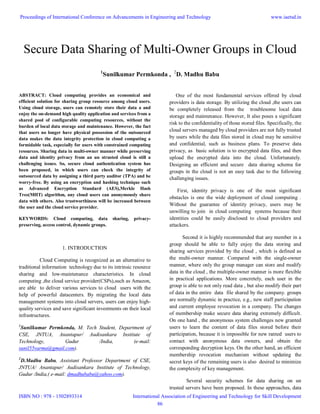 Secure Data Sharing of Multi-Owner Groups in Cloud
1
Sunilkumar Permkonda , 2
D. Madhu Babu
ABSTRACT: Cloud computing provides an economical and
efficient solution for sharing group resource among cloud users.
Using cloud storage, users can remotely store their data a and
enjoy the on-demand high quality application and services from a
shared pool of configurable computing resources, without the
burden of local data storage and maintenance. However, the fact
that users no longer have physical possession of the outsourced
data makes the data integrity protection in cloud computing a
formidable task, especially for users with constrained computing
resources. Sharing data in multi-owner manner while preserving
data and identity privacy from an un strusted cloud is still a
challenging issues. So, secure cloud authentication system has
been proposed, in which users can check the integrity of
outsourced data by assigning a third party auditor (TPA) and be
worry-free. By using an encryption and hashing technique such
as Advanced Encryption Standard (AES),Merkle Hash
Tree(MHT) algorithm, any cloud users can anonymously share
data with others. Also trustworthiness will be increased between
the user and the cloud service provider.
KEYWORDS: Cloud computing, data sharing, privacy-
preserving, access control, dynamic groups.
1. INTRODUCTION
Cloud Computing is recognized as an alternative to
traditional information technology due to its intrinsic resource
sharing and low-maintenance characteristics. In cloud
computing ,the cloud service provider(CSPs),such as Amazon,
are able to deliver various services to cloud users with the
help of powerful datacenters. By migrating the local data
management systems into cloud servers, users can enjoy high-
quality services and save significant investments on their local
infrastructures.
1
Sunilkumar Permkonda, M. Tech Student, Department of
CSE, JNTUA, Anantapur/ Audisankara Institute of
Technology, Gudur /India, (e-mail:
sunil55varma@gmail.com).
2
D.Madhu Babu, Assistant Professor Department of CSE,
JNTUA/ Anantapur/ Audisankara Institute of Technology,
Gudur /India,( e-mail: dmadhubabu@yahoo.com).
One of the most fundamental services offered by cloud
providers is data storage. By utilizing the cloud ,the users can
be completely released from the troublesome local data
storage and maintenance. However, It also poses a significant
risk to the confidentiality of those stored files. Specifically, the
cloud servers managed by cloud providers are not fully trusted
by users while the data files stored in cloud may be sensitive
and confidential, such as business plans. To preserve data
privacy, as basic solution is to encrypted data files, and then
upload the encrypted data into the cloud. Unfortunately.
Designing an efficient and secure data sharing schema for
groups in the cloud is not an easy task due to the following
challenging issues.
First, identity privacy is one of the most significant
obstacles is one the wide deployment of cloud computing .
Without the guarantee of identity privacy, users may be
unwilling to join in cloud computing systems because their
identities could be easily disclosed to cloud providers and
attackers.
Second it is highly recommended that any member in a
group should be able to fully enjoy the data storing and
sharing services provided by the cloud , which is defined as
the multi-owner manner. Compared with the single-owner
manner, where only the group manager can store and modify
data in the cloud , the multiple-owner manner is more flexible
in practical applications. More concretely, each user in the
group is able to not only read data , but also modify their part
of data in the entire data file shared by the company. groups
are normally dynamic in practice, e.g., new staff participation
and current employee revocation in a company. The changes
of membership make secure data sharing extremely difficult.
On one hand , the anonymous system challenges new granted
users to learn the content of data files stored before their
participation, because it is impossible for new ranted users to
contact with anonymous data owners, and obtain the
corresponding decryption keys. On the other hand, an efficient
membership revocation mechanism without updating the
secret keys of the remaining users is also desired to minimize
the complexity of key management.
Several security schemes for data sharing on un
trusted servers have been proposed. In these approaches, data
Proceedings of International Conference on Advancements in Engineering and Technology
ISBN NO : 978 - 1502893314
www.iaetsd.in
International Association of Engineering and Technology for Skill Development
86
 