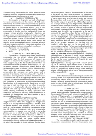 Literature Survey aims to review the critical points of current
knowledge including substantive findings as well as theoretical
and methodological contributions on the topic.
A. BASICS OF CRYPTOGRAPHY
Cryptography is the practice and study of techniques
for secure communication in the presence of third parties
(adversaries). It is about constructing and analyzing protocols
that overcome the influence of adversaries and which are related
to various aspects in information security such as data
confidentiality, data integrity, and authentication [6]. Modern
cryptography is heavily based on mathematical theory and
computer science practice; cryptographic algorithms are
designed around computational hardness assumptions, making
such algorithms hard to break in practice by any adversary. It is
theoretically possible to break such a system but it is infeasible
to do so by any known practical means. These schemes are
therefore termed computationally secure; theoretical advances
and faster computing technology require these solutions to be
continually adapted. Modern cryptography is based upon:
 Symmetric-key cryptography
 Asymmetric-key cryptography
 Hash
SYMMETRIC KEY CRYPTOGRAPHY
Symmetric-key algorithms are a class of algorithms for
cryptography that use trivially related, often identical,
cryptographic keys for both encryption of plaintext and
decryption of cipher text. The encryption key is trivially related
to the decryption key, in that they may be identical or there is a
simple transformation to go between the two keys [7].The keys,
in practice, represent a shared secret between two or more
parties that can be used to maintain a private information link.
When used with asymmetric ciphers for key transfer,
pseudorandom key generators are nearly always used to
generate the symmetric cipher session keys. However, lack of
randomness in those generators or in their initialization vectors
is disastrous and has led to cryptanalytic breaks in the past.
Therefore, it is essential that an implementation uses a source of
high entropy for its initialization. A disadvantage of symmetric
key algorithms is the requirement of a shared secret key, with
one copy at each end. Since keys are subject to potential
discovery by a cryptographic adversary, they need to be
changed often and kept secure during distribution and in
service. Choosing, distributing, and storing keys without error
and without loss is difficult to reliably achieve. Cryptanalysis of
symmetric key algorithms are easier when compared to that of
asymmetric key algorithms.
ASYMMETRIC KEY CRYPTOGRAPHY
Asymmetric-key cryptography used two separate keys:
one private and one public. If the encryption and decryption are
thought of as locking and unlocking padlocks with keys, then
the padlock with keys, then the padlock that is locked with a
public key can be unlocked only with the corresponding private
key [8]. Public-key cryptography refers to a cryptographic
system requiring two separate keys, one to lock or encrypt the
plaintext, and one to unlock or decrypt the cipher text. Neither
key will do both functions. One of these keys is published or
public and the other is kept private. If the lock/encryption key is
the one published then the system enables private
communication from the public to the unlocking key's owner. If
the unlock/decryption key is the one published then the system
serves as a signature verifier of documents locked by the owner
of the private key. Thus, unlike symmetric key algorithms, a
public key algorithm does not require a secure initial exchange
of one, or more, secret keys between the sender and receiver.
These algorithms work in such a way that, while it is easy for
the intended recipient to generate the public and private keys
and to decrypt the message using the private key, and while it is
easy for the sender to encrypt the message using the public key,
it is extremely difficult for anyone to figure out the private key
based on their knowledge of the public key. The distinguishing
technique used in public key cryptography is the use of
asymmetric key algorithms, where the key used to encrypt a
message is not the same as the key used to decrypt it. Each user
has a pair of cryptographic keys―a public encryption key and a
private decryption key. The publicly available encrypting-key is
widely distributed, while the private decrypting-key is known
only to the recipient. Messages are encrypted with the
recipient's public key and can be decrypted with the
corresponding private key. The keys are related mathematically,
but parameters are chosen so that determining the private key
from the public key is prohibitively expensive [9].
The two main branches of public key cryptography are:
Public key encryption: a message encrypted with a recipient's
public key cannot be decrypted by anyone except a possessor of
the matching private key―presumably, this will be the owner of
that key and the person associated with the public key used.
This is used for confidentiality.
Digital signatures: a message signed with a sender's private
key can be verified by anyone who has access to the sender's
public key, thereby proving that the sender had access to the
private key (and therefore is likely to be the person associated
with the public key used), and the part of the message that has
not been tampered with.
HASH
Hash is the transformation of a string of characters into
a usually shorter fixed-length value or key that represents the
original string. Hashing is used to index and retrieve items in a
database because it is faster to find the item using the shorter
hashed key than to find it using the original value. It is also used
in many encryption algorithms [10].
STEGANOGRAPHY
The word Steganography means covered writing in
contrast with cryptography. Steganography means concealing
the message itself by covering it with something else [11]. The
advantage of Steganography, over cryptography alone, is that
messages do not attract attention to themselves. Plainly visible
encrypted messages-no matter how unbreakable-will arouse
suspicion, and may in them be incriminating in countries where
encryption is illegal. Therefore, whereas cryptography protects
the contents of a message, Steganography can be said to protect
both messages and communicating parties. However, it can also
pose serious problems because it is difficult to detect. Network
surveillance and monitoring systems will not flag messages or
files that contain steganographic data. Therefore, if someone
attempted to steal confidential data, they could conceal it within
another file and send it in an innocent looking email.
CRYPTOGRAPHY VS STEGANOGRAPHY
The purpose of Cryptography and Steganography is to
provide secret communication. However, Steganography is not
Proceedings of International Conference on Advances in Engineering and Technology
www.iaetsd.in
ISBN : 978 - 1505606395
International Association of Engineering and Technology for Skill Development
3
 