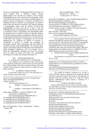 the same as cryptography. Cryptography hides the contents of a
secret message from a malicious people, whereas
Steganography even conceals the existence of the message.
Steganography must not be confused with cryptography, where
we transform the message so as to make it meaning obscure to a
malicious people who intercept it. Therefore, the definition of
breaking the system is different. In cryptography, the system is
broken when the attacker can read the secret message. Breaking
a steganographic system need the attacker to detect that
Steganography has been used and he is able to read the
embedded message. In cryptography, the structure of a message
is scrambled to make it meaningless and unintelligible unless
the decryption key is available. It makes no attempt to disguise
or hide the encoded message. Cryptography offers the ability of
transmitting information between persons in a way that prevents
a third party from reading it. Cryptography can also provide
authentication for verifying the identity of someone or
something.It is possible to combine the techniques by
encrypting message using cryptography and then hiding the
encrypted message using Steganography. The resulting stego-
image is transmitted without revealing that secret information is
being exchanged. Furthermore, even if an attacker were to
defeat the steganographic technique and detect the message
from the object, he would still require the cryptographic
decoding key to decipher the encrypted message [12].
VIII. PROGRAM MODULES
 PUBLIC KEY CERTIFICATE VALIDATION
The validation of the certificate is done with the help
of the applet by checking the email id of the user and expiration
date of the certificate. This date is verified with the server date
to check if the certificate is valid. By this we validate the users
public certificate.
 ALADDIN E-TOKEN ACCESS
To access the e-token we use JCE. The following is an
extract of code to access the e-token.
----------------------------------------------------------------------------
String os1=System.getProperty("os.name").toUpperCase();
if(os1.startsWith("WINDOWS"))
{ String configDir="";
if(os1.contains("Windows 9"))
configDir = System.getenv("WinDir");
else
configDir = System.getenv("SystemRoot");
String
etoken_path=configDir+"system32eTPKCS11.dll";
String pkcs11ConfigSettings="";
if(os1.equalsIgnoreCase("WINDOWS XP") ||
os1.equalsIgnoreCase("WINDOWS NT") ||
os1.equalsIgnoreCase("WINDOWS 98") ||
os1.equalsIgnoreCase("WINDOWS 2000") ||
os1.equalsIgnoreCase("WINDOWS ME"))
{
pkcs11ConfigSettings ="name = SmartCardn" + "library =
"+etoken_path;
}
else
{
pkcs11ConfigSettings = "name =
SmartCardn" + "library =
"+etoken_path+"n"+"slot=2";
}
byte[] pkcs11ConfigBytes = pkcs11ConfigSettings.getBytes();
ByteArrayInputStream confStream = new
ByteArrayInputStream(pkcs11ConfigBytes);
sun.security.pkcs11.SUNPKCS11 Class sunPkcs11Class =
Class.forName("sun.security.pkcs11.SunPKCS11");
Constructor pkcs11Constr = sunPkcs11Class.getConstructor(
Java.io.InputStream.class);
pkcs11Provider = (Provider)
pkcs11Constr.newInstance(confStream);
Security.addProvider(pkcs11Provider);
-----------------------------------------------------------------------------
First, we check if the user operating system is
windows; Sun PKCS#11 provider acts as a bridge between the
Java JCA and JCE APIs and the native PKCS#11 cryptographic
API, translating the calls and conventions between the two.
Cryptographic devices such as Smartcards and hardware
accelerators often come with software that includes a PKCS#11
implementation. For SafeNet e-token it is eTPKCS11.dll. We
add this Security provider to access the e-token.
 EXTRACTING PUBLIC KEY FROM CERTIFICATE
(.CRT)
The following is an extract of code to obtain public key
from a .crt file.
-----------------------------------------------------------------------------
InputStream in=new FileInputStream("/Path/to/.crt/files");
CertificateFactory cf=CertificateFactory.getInstance("X.509");
X509Certificate -
cert=(X509Certificate)cf.generateCertificate(in);
PublicKey pk=(PublicKey)cert.getPublicKey();
-----------------------------------------------------------------------------
The variable in contains a reference to a .crt file. A
X.509 certificate instance is obtained in the variable cf and the
certificate is generated with the file stream in. The public key is
extracted from the certificate object cert using the built-in
function getPublicKey() which returns a reference of a
PublicKey object pk.
 EXTRACTING PRIVATE KEY
Extracting Private Key from .p12 file on local file system.
The following is an extract of code to obtain private key from a
.pfx file on local file system.
---------------------------------------------------------------------------
KeyStore pfx = KeyStore.getInstance("pkcs12");
FileInputStream fin=new FileInputStream("path/to/private
key/certificate.p12");
char[] password="user_password".toCharArray();
pfx.load(fin,password);
fin.close();
String alias=”alias name of the .pfx file of interest”;
pfx.getCertificateChain(alias);
KeyStore.PasswordProtection pass=new
KeyStore.PasswordProtection(password);
KeyStore.PrivateKeyEntry pkEntry =
(KeyStore.PrivateKeyEntry) pfx.getEntry(alias, pass);
PrivateKey myPrivateKey = pkEntry.getPrivateKey();
----------------------------------------------------------------------------
Proceedings of International Conference on Advances in Engineering and Technology
www.iaetsd.in
ISBN : 978 - 1505606395
International Association of Engineering and Technology for Skill Development
4
 