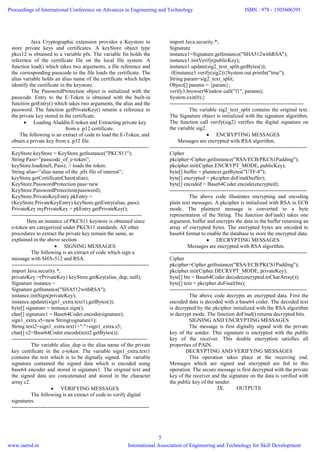 Java Cryptographic extension provides a Keystore to
store private keys and certificates. A keyStore object type
pkcs12 is obtained to a variable pfx. The variable fin holds the
reference of the certificate file on the local file system. A
function load() which takes two arguments, a file reference and
the corresponding passcode to the file loads the certificate. The
alias variable holds an alias name of the certificate which helps
identify the certificate in the keystore.
The PasswordProtection object is initialized with the
passcode. Entry to the E-Token is obtained with the built-in
function getEntry() which takes two arguments, the alias and the
password. The function getPrivateKey() returns a reference to
the private key stored in the certificate.
 Loading Aladdin E-token and Extracting private key
from a .p12 certificate.
The following is an extract of code to load the E-Token, and
obtain a private key from a .p12 file.
-----------------------------------------------------------------------------
KeyStore keyStore = KeyStore.getInstance("PKCS11");
String Pass=”passcode_of_e-token”;
keyStore.load(null, Pass); // loads the token.
String alias=”alias name of the .pfx file of interest”;
keyStore.getCertificateChain(alias);
KeyStore.PasswordProtection pass=new
KeyStore.PasswordProtection(password);
KeyStore.PrivateKeyEntry pkEntry =
(KeyStore.PrivateKeyEntry) keyStore.getEntry(alias, pass);
PrivateKey myPrivateKey = pkEntry.getPrivateKey();
-------------------------------------------------------------------------
Here an instance of PKCS11 keystore is obtained since
e-token are categorized under PKCS11 standards. All other
procedures to extract the private key remain the same, as
explained in the above section.
 SIGNING MESSAGES
The following is an extract of code which sign a
message with SHA-512 and RSA.
-----------------------------------------------------------------------------
import Java.security.*;
privateKey =(PrivateKey) keyStore.getKey(alias_dup, null);
Signature instance =
Signature.getInstance("SHA512withRSA");
instance.initSign(privateKey);
instance.update((sign1_extra.text1).getBytes());
byte[] signature = instance.sign();
char[] signature1 = Base64Coder.encode(signature);
sign1_extra.s5=new String(signature1);
String text2=sign1_extra.text1+":"+sign1_extra.s5;
char[] c2=Base64Coder.encode(text2.getBytes());
----------------------------------------------------------------------------
The variable alias_dup is the alias name of the private
key certificate in the e-token. The variable sign1_extra.text1
contains the text which is to be digitally signed. The variable
signature contained the signed data which is encoded using
base64 encoder and stored in signature1. The original text and
the signed data are concatenated and stored in the character
array c2.
 VERIFYING MESSAGES
The following is an extract of code to verify digital
signatures.
-----------------------------------------------------------------------------
import Java.security.*;
Signature
instance1=Signature.getInstance("SHA512withRSA");
instance1.initVerify(publicKey);
instance1.update(sig2_text_split.getBytes());
if(instance1.verify(sig2)){System.out.println("true");
String param=sig2_text_split;
Object[] params = {param};
verify3.browserWindow.call("f1", params);
System.exit(0);}
---------------------------------------------------------------------------
The variable sig2_text_split contains the original text.
The Signature object is initialized with the signature algorithm.
The function call verify(sig2) verifies the digital signature on
the variable sig2.
 ENCRYPTING MESSAGES
Messages are encrypted with RSA algorithm.
-----------------------------------------------------------------------------
Cipher
pkcipher=Cipher.getInstance("RSA/ECB/PKCS1Padding");
pkcipher.init(Cipher.ENCRYPT_MODE, publicKey);
byte[] buffer = plaintext.getBytes("UTF-8");
byte[] encrypted = pkcipher.doFinal(buffer);
byte[] encoded = Base64Coder.encode(encrypted);
-----------------------------------------------------------------------------
The above code illustrates encrypting and encoding
plain text messages. A pkcipher is initialized with RSA in ECB
mode. The plaintext message is converted to a byte
representation of the String. The function doFinal() takes one
argument, buffer and encrypts the data in the buffer returning an
array of encrypted bytes. The encrypted bytes are encoded to
base64 format to enable the database to store the encrypted data.
 DECRYPTING MESSAGES
Messages are encrypted with RSA algorithm.
-----------------------------------------------------------------------------
Cipher
pkcipher=Cipher.getInstance("RSA/ECB/PKCS1Padding");
pkcipher.init(Cipher.DECRYPT_MODE, privateKey);
byte[] bts = Base64Coder.decode(encrypted.toCharArray());
byte[] text = pkcipher.doFinal(bts);
-----------------------------------------------------------------------------
The above code decrypts an encrypted data. First the
encoded data is decoded with a base64 coder. The decoded text
is decrypted by the pkcipher initialized with the RSA algorithm
in decrypt mode. The function doFinal() returns decrypted bits.
SIGNING AND ENCRYPTING MESSAGES
The message is first digitally signed with the private
key of the sender. This signature is encrypted with the public
key of the receiver. This double encryption satisfies all
properties of PAIN.
DECRYPTING AND VERIFYING MESSAGES
This operation takes place at the receiving end.
Messages which are signed and encrypted are fed to this
operation. The secure message is first decrypted with the private
key of the receiver and the signature on the data is verified with
the public key of the sender.
IX. OUTPUTS
Proceedings of International Conference on Advances in Engineering and Technology
www.iaetsd.in
ISBN : 978 - 1505606395
International Association of Engineering and Technology for Skill Development
5
 