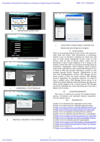 a. PKI MESSAGE HOME PAGE
b. NEW USER REGISTRATION
c. COMPOSING A TEXT MESSAGE
d. DIGITALLY SIGNING A TEXT MESSAGE
e. SELECTING A PRIVATEKEY CERTIFICATE
FROM THE KEYSTORE OF E-TOKEN
X. CONCLUSION
There is an increasing need for secure system with increase in
cyber fraud and crimes. With advancement in technology,
internet is now an alternative workspace for cloud users and
users of online project management services. Users of such
services work on data of private nature, which may be
detrimental to them if there happened to be a change in the
integrity of these data. PKI is an emerging technology based on
Asymmetric cryptography which proposes certain practices
which ensure information or data security.PKI Message service
is based on PKI and provides information security to user
messages through Privacy, Integrity, Authentication of end
users and Non-Repudiation services. PKI Message Service
ensure security of data over insure networks. PKI Message
Services’ dependence on certificates issued by CA makes it
more a reliable service. PKI Message Service proves to be
useful in the Online Banking, Online Purchasing and other areas
where security happens to be a critical concern. PKI Message
can also be embedded into social networking sites to provide a
higher level of security
XI. ACKNOWLEDGMENT
This work is to enable more security for Complex business
systems, e-Commerce and automated business transactions
who uses internet service.
XII. REFERENCES
[1].http://www.dartmouth.edu/~deploypki/overview.html
[2].http://www.dartmouth.edu/~deploypki/application.html
[3].http://www.blogs.technet.com/b/indust2006/06/438895.aspx
[4].http://www.2.dir.texas.gov/pubs/srrpubs13-providers.aspx
[5].http://www.en.wikipedia.org/wiki/certificate_authority
[8].http://www.en.wikipedia.org/wiki/Public-key_cryptography
[9].http://www.it.toolbox.com/wik/Asymmetric_key_encryption
[10].http://www.en.wikipedia.org/wiki/Cryptographic_function
[11].http://www.en.wikipedia.org/wiki/steganography
[12].http://www.vspages.com/Cryptography-vs-Steganography4
[13].http://www.technet.microsoft.com/cc77982(v=ws.10).aspx
[14].http://www.cca.gov.in/
[15].http://www.redbooks.ibm.com/redbooks/pdfs/s924978.pdf
Proceedings of International Conference on Advances in Engineering and Technology
www.iaetsd.in
ISBN : 978 - 1505606395
International Association of Engineering and Technology for Skill Development
6
 