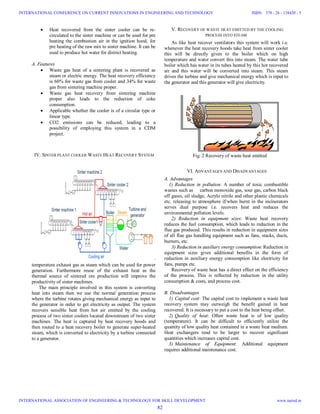  Heat recovered from the sinter cooler can be re-
circulated to the sinter machine or can be used for pre
heating the combustion air in the ignition hood, for
pre heating of the raw mix to sinter machine. It can be
used to produce hot water for district heating.
A. Features
 Waste gas heat of a sintering plant is recovered as
steam or electric energy. The heat recovery efficiency
is 60% for waste gas from cooler and 34% for waste
gas from sintering machine proper.
 Waste gas heat recovery from sintering machine
proper also leads to the reduction of coke
consumption.
 Applicable whether the cooler is of a circular type or
linear type.
 CO2 emissions can be reduced, leading to a
possibility of employing this system in a CDM
project.
IV. SINTER PLANT COOLER WASTE HEAT RECOVERY SYSTEM
Fig. 1 Block diagram of sinter cooler plant
This is a system for recovering the sinter cooler’s high-
temperature exhaust gas as steam which can be used for power
generation. Furthermore reuse of the exhaust heat as the
thermal source of sintered ore production will improve the
productivity of sinter machines.
The main principle involved in this system is converting
heat into steam then we use the normal generation process
where the turbine rotates giving mechanical energy as input to
the generator in order to get electricity as output. The system
recovers sensible heat from hot air emitted by the cooling
process of two sinter coolers located downstream of two sinter
machines. The heat is captured by heat recovery hoods and
then routed to a heat recovery boiler to generate super-heated
steam, which is converted to electricity by a turbine connected
to a generator.
V. RECOVERY OF WASTE HEAT EMITTED BY THE COOLING
PROCESS INTO STEAM
As like heat recover ventilators this system will work i.e.
whenever the heat recovery hoods take heat from sinter cooler
this will be directly given to the boiler which on high
temperature and water convert this into steam. The water tube
boiler which has water in its tubes heated by this hot recovered
air and this water will be converted into steam. This steam
drives the turbine and give mechanical energy which is input to
the generator and this generator will give electricity.
Fig. 2 Recovery of waste heat emitted
VI. ADVANTAGES AND DISADVANTAGES
A. Advantages
1) Reduction in pollution: A number of toxic combustible
wastes such as carbon monoxide gas, sour gas, carbon black
off gases, oil sludge, Acrylo nitrile and other plastic chemicals
etc. releasing to atmosphere if/when burnt in the incinerators
serves dual purpose i.e. recovers heat and reduces the
environmental pollution levels.
2) Reduction in equipment sizes: Waste heat recovery
reduces the fuel consumption, which leads to reduction in the
flue gas produced. This results in reduction in equipment sizes
of all flue gas handling equipment such as fans, stacks, ducts,
burners, etc.
3) Reduction in auxiliary energy consumption: Reduction in
equipment sizes gives additional benefits in the form of
reduction in auxiliary energy consumption like electricity for
fans, pumps etc.
Recovery of waste heat has a direct effect on the efficiency
of the process. This is reflected by reduction in the utility
consumption & costs, and process cost.
B. Disadvantages
1) Capital cost: The capital cost to implement a waste heat
recovery system may outweigh the benefit gained in heat
recovered. It is necessary to put a cost to the heat being offset.
2) Quality of heat: Often waste heat is of low quality
(temperature). It can be difficult to efficiently utilize the
quantity of low quality heat contained in a waste heat medium.
Heat exchangers tend to be larger to recover significant
quantities which increases capital cost.
3) Maintenance of Equipment: Additional equipment
requires additional maintenance cost.
82
INTERNATIONAL CONFERENCE ON CURRENT INNOVATIONS IN ENGINEERING AND TECHNOLOGY
INTERNATIONAL ASSOCIATION OF ENGINEERING & TECHNOLOGY FOR SKILL DEVELOPMENT
ISBN: 378 - 26 - 138420 - 5
www.iaetsd.in
 