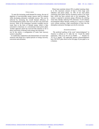 CONCLUSION
To meet the increasing world demand for energy, the rate of
depletion of non-renewable energy sources must be reduced
while developing alternative renewable sources. This can be
achieved by increasing the overall thermal efficiency of
conventional power plants. One way to do this is by waste heat
recovery. Most of the techniques currently available recover
waste heat in the form of thermal energy which is then
converted to electricity in a conventional steam power plant.
Another approach which has received little attention so far is
direct conversion of thermal waste energy into electricity.
soo In this article, a configuration of waste heat recovery
system is described
we studied the composition and characteristics of waste heat
resources and found out a typical process of energy recovery,
conversion and utilization.
Waste heat constitute almost 20% in global warming where
as in this maximum amount of heat is from large scale
industries and power plants. As 70% of our steel plants
containing sinter plants and the circulation system is for waste
heat, which has been emitted only to the atmosphere. The
system is expected to promote energy efficiency by utilizing
waste heat, thereby reducing CO2 emissions. It will enhance
environmental effects because cooling air is used in a closed
cycle without emitting a high concentration of dust into the
atmosphere and power shortages can also be overcome.
ACKNOWLEDGMENT
The preferred spelling of the word “acknowledgment” in
America is without an “e” after the “g”. Avoid the stilted
expression, “One of us (R. B. G.) thanks . . .” Instead, try
“R. B. G. thanks”. Put applicable sponsor acknowledgments
here; DO NOT place them on the first page of your paper or as
a footnote.
83
INTERNATIONAL CONFERENCE ON CURRENT INNOVATIONS IN ENGINEERING AND TECHNOLOGY
INTERNATIONAL ASSOCIATION OF ENGINEERING & TECHNOLOGY FOR SKILL DEVELOPMENT
ISBN: 378 - 26 - 138420 - 5
www.iaetsd.in
 