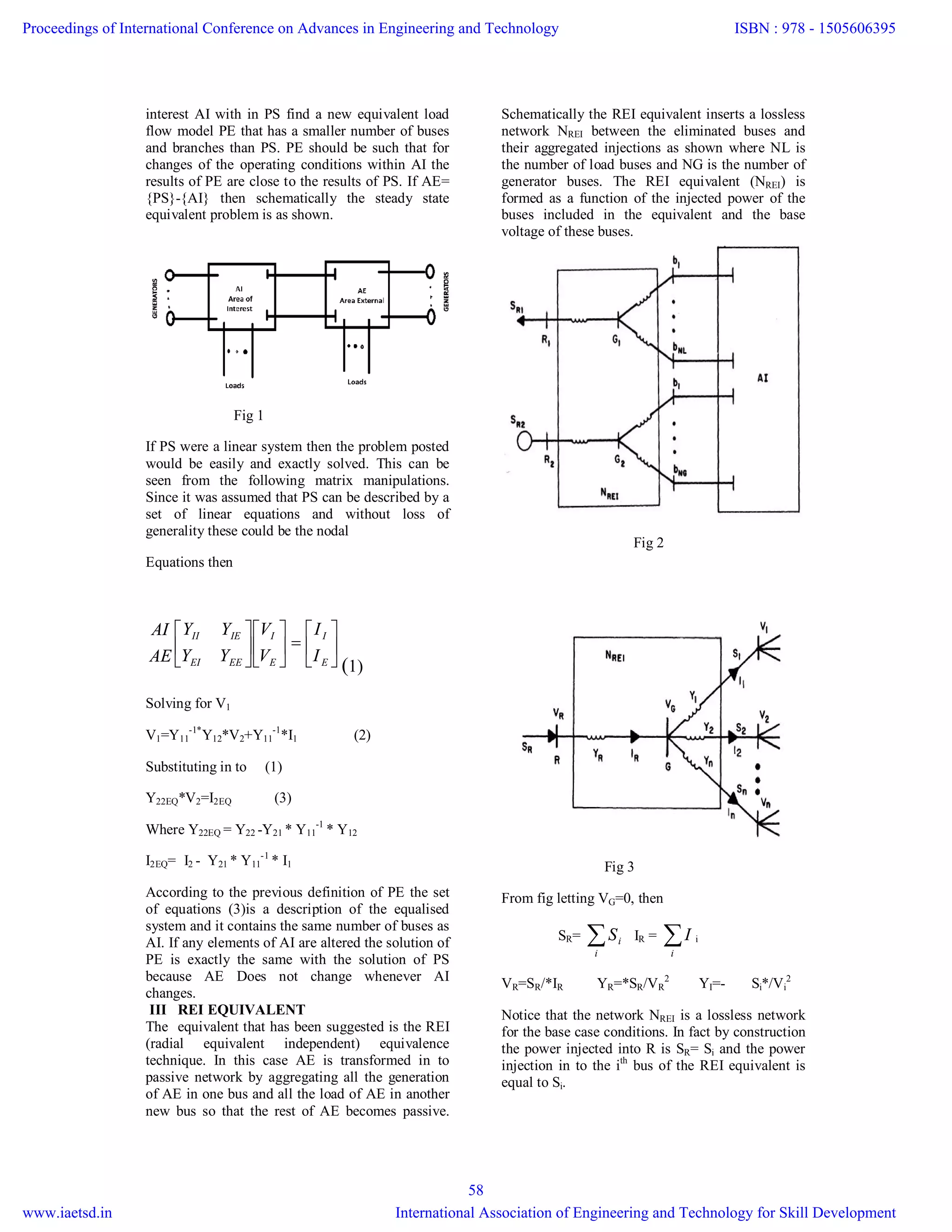 interest AI with in PS find a new equivalent load
flow model PE that has a smaller number of buses
and branches than PS. PE should be such that for
changes of the operating conditions within AI the
results of PE are close to the results of PS. If AE=
{PS}-{AI} then schematically the steady state
equivalent problem is as shown.
Fig 1
If PS were a linear system then the problem posted
would be easily and exactly solved. This can be
seen from the following matrix manipulations.
Since it was assumed that PS can be described by a
set of linear equations and without loss of
generality these could be the nodal
Equations then


















E
I
E
I
EEEI
IEII
I
I
V
V
YY
YY
AE
AI
(1)
Solving for V1
V1=Y11
-1*
Y12*V2+Y11
-1
*I1 (2)
Substituting in to (1)
Y22EQ*V2=I2EQ (3)
Where Y22EQ = Y22 -Y21 * Y11
-1
* Y12
I2EQ= I2 - Y21 * Y11
-1
* I1
According to the previous definition of PE the set
of equations (3)is a description of the equalised
system and it contains the same number of buses as
AI. If any elements of AI are altered the solution of
PE is exactly the same with the solution of PS
because AE Does not change whenever AI
changes.
III REI EQUIVALENT
The equivalent that has been suggested is the REI
(radial equivalent independent) equivalence
technique. In this case AE is transformed in to
passive network by aggregating all the generation
of AE in one bus and all the load of AE in another
new bus so that the rest of AE becomes passive.
Schematically the REI equivalent inserts a lossless
network NREI between the eliminated buses and
their aggregated injections as shown where NL is
the number of load buses and NG is the number of
generator buses. The REI equivalent (NREI) is
formed as a function of the injected power of the
buses included in the equivalent and the base
voltage of these buses.
Fig 2
Fig 3
From fig letting VG=0, then
SR= i
iS IR = i
I i
VR=SR/*IR YR=*SR/VR
2
YI=- Si*/Vi
2
Notice that the network NREI is a lossless network
for the base case conditions. In fact by construction
the power injected into R is SR= Si and the power
injection in to the ith
bus of the REI equivalent is
equal to Si.
Proceedings of International Conference on Advances in Engineering and Technology
www.iaetsd.in
ISBN : 978 - 1505606395
International Association of Engineering and Technology for Skill Development
58
 