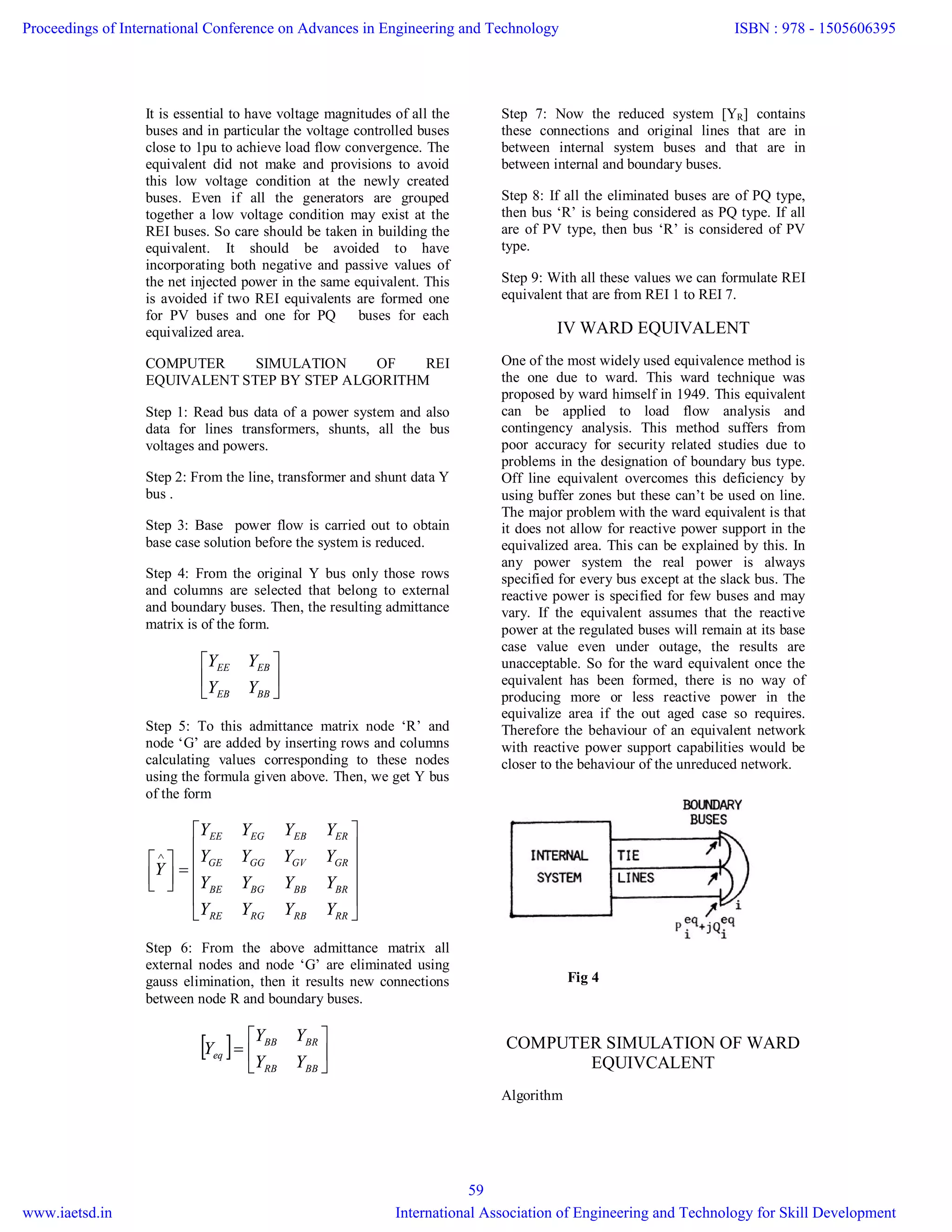 It is essential to have voltage magnitudes of all the
buses and in particular the voltage controlled buses
close to 1pu to achieve load flow convergence. The
equivalent did not make and provisions to avoid
this low voltage condition at the newly created
buses. Even if all the generators are grouped
together a low voltage condition may exist at the
REI buses. So care should be taken in building the
equivalent. It should be avoided to have
incorporating both negative and passive values of
the net injected power in the same equivalent. This
is avoided if two REI equivalents are formed one
for PV buses and one for PQ buses for each
equivalized area.
COMPUTER SIMULATION OF REI
EQUIVALENT STEP BY STEP ALGORITHM
Step 1: Read bus data of a power system and also
data for lines transformers, shunts, all the bus
voltages and powers.
Step 2: From the line, transformer and shunt data Y
bus .
Step 3: Base power flow is carried out to obtain
base case solution before the system is reduced.
Step 4: From the original Y bus only those rows
and columns are selected that belong to external
and boundary buses. Then, the resulting admittance
matrix is of the form.






BBEB
EBEE
YY
YY
Step 5: To this admittance matrix node ‘R’ and
node ‘G’ are added by inserting rows and columns
calculating values corresponding to these nodes
using the formula given above. Then, we get Y bus
of the form
















RRRBRGRE
BRBBBGBE
GRGVGGGE
EREBEGEE
YYYY
YYYY
YYYY
YYYY
Y
Step 6: From the above admittance matrix all
external nodes and node ‘G’ are eliminated using
gauss elimination, then it results new connections
between node R and boundary buses.
  






BBRB
BRBB
eq
YY
YY
Y
Step 7: Now the reduced system [YR] contains
these connections and original lines that are in
between internal system buses and that are in
between internal and boundary buses.
Step 8: If all the eliminated buses are of PQ type,
then bus ‘R’ is being considered as PQ type. If all
are of PV type, then bus ‘R’ is considered of PV
type.
Step 9: With all these values we can formulate REI
equivalent that are from REI 1 to REI 7.
IV WARD EQUIVALENT
One of the most widely used equivalence method is
the one due to ward. This ward technique was
proposed by ward himself in 1949. This equivalent
can be applied to load flow analysis and
contingency analysis. This method suffers from
poor accuracy for security related studies due to
problems in the designation of boundary bus type.
Off line equivalent overcomes this deficiency by
using buffer zones but these can’t be used on line.
The major problem with the ward equivalent is that
it does not allow for reactive power support in the
equivalized area. This can be explained by this. In
any power system the real power is always
specified for every bus except at the slack bus. The
reactive power is specified for few buses and may
vary. If the equivalent assumes that the reactive
power at the regulated buses will remain at its base
case value even under outage, the results are
unacceptable. So for the ward equivalent once the
equivalent has been formed, there is no way of
producing more or less reactive power in the
equivalize area if the out aged case so requires.
Therefore the behaviour of an equivalent network
with reactive power support capabilities would be
closer to the behaviour of the unreduced network.
Fig 4
COMPUTER SIMULATION OF WARD
EQUIVCALENT
Algorithm
Proceedings of International Conference on Advances in Engineering and Technology
www.iaetsd.in
ISBN : 978 - 1505606395
International Association of Engineering and Technology for Skill Development
59
 