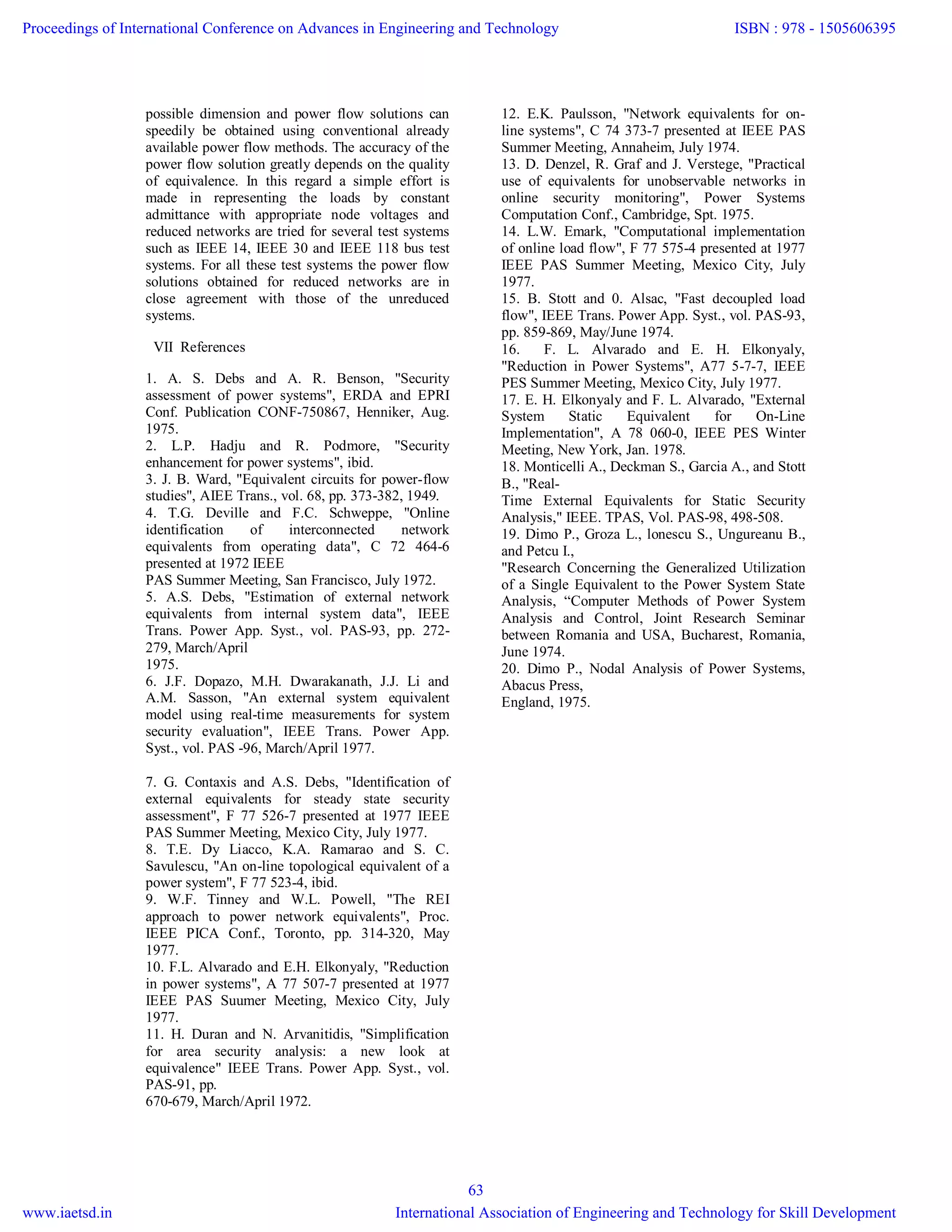 possible dimension and power flow solutions can
speedily be obtained using conventional already
available power flow methods. The accuracy of the
power flow solution greatly depends on the quality
of equivalence. In this regard a simple effort is
made in representing the loads by constant
admittance with appropriate node voltages and
reduced networks are tried for several test systems
such as IEEE 14, IEEE 30 and IEEE 118 bus test
systems. For all these test systems the power flow
solutions obtained for reduced networks are in
close agreement with those of the unreduced
systems.
VII References
1. A. S. Debs and A. R. Benson, "Security
assessment of power systems", ERDA and EPRI
Conf. Publication CONF-750867, Henniker, Aug.
1975.
2. L.P. Hadju and R. Podmore, "Security
enhancement for power systems", ibid.
3. J. B. Ward, "Equivalent circuits for power-flow
studies", AIEE Trans., vol. 68, pp. 373-382, 1949.
4. T.G. Deville and F.C. Schweppe, "Online
identification of interconnected network
equivalents from operating data", C 72 464-6
presented at 1972 IEEE
PAS Summer Meeting, San Francisco, July 1972.
5. A.S. Debs, "Estimation of external network
equivalents from internal system data", IEEE
Trans. Power App. Syst., vol. PAS-93, pp. 272-
279, March/April
1975.
6. J.F. Dopazo, M.H. Dwarakanath, J.J. Li and
A.M. Sasson, "An external system equivalent
model using real-time measurements for system
security evaluation", IEEE Trans. Power App.
Syst., vol. PAS -96, March/April 1977.
7. G. Contaxis and A.S. Debs, "Identification of
external equivalents for steady state security
assessment", F 77 526-7 presented at 1977 IEEE
PAS Summer Meeting, Mexico City, July 1977.
8. T.E. Dy Liacco, K.A. Ramarao and S. C.
Savulescu, "An on-line topological equivalent of a
power system", F 77 523-4, ibid.
9. W.F. Tinney and W.L. Powell, "The REI
approach to power network equivalents", Proc.
IEEE PICA Conf., Toronto, pp. 314-320, May
1977.
10. F.L. Alvarado and E.H. Elkonyaly, "Reduction
in power systems", A 77 507-7 presented at 1977
IEEE PAS Suumer Meeting, Mexico City, July
1977.
11. H. Duran and N. Arvanitidis, "Simplification
for area security analysis: a new look at
equivalence" IEEE Trans. Power App. Syst., vol.
PAS-91, pp.
670-679, March/April 1972.
12. E.K. Paulsson, "Network equivalents for on-
line systems", C 74 373-7 presented at IEEE PAS
Summer Meeting, Annaheim, July 1974.
13. D. Denzel, R. Graf and J. Verstege, "Practical
use of equivalents for unobservable networks in
online security monitoring", Power Systems
Computation Conf., Cambridge, Spt. 1975.
14. L.W. Emark, "Computational implementation
of online load flow", F 77 575-4 presented at 1977
IEEE PAS Summer Meeting, Mexico City, July
1977.
15. B. Stott and 0. Alsac, "Fast decoupled load
flow", IEEE Trans. Power App. Syst., vol. PAS-93,
pp. 859-869, May/June 1974.
16. F. L. Alvarado and E. H. Elkonyaly,
"Reduction in Power Systems", A77 5-7-7, IEEE
PES Summer Meeting, Mexico City, July 1977.
17. E. H. Elkonyaly and F. L. Alvarado, "External
System Static Equivalent for On-Line
Implementation", A 78 060-0, IEEE PES Winter
Meeting, New York, Jan. 1978.
18. Monticelli A., Deckman S., Garcia A., and Stott
B., "Real-
Time External Equivalents for Static Security
Analysis," IEEE. TPAS, Vol. PAS-98, 498-508.
19. Dimo P., Groza L., lonescu S., Ungureanu B.,
and Petcu I.,
"Research Concerning the Generalized Utilization
of a Single Equivalent to the Power System State
Analysis, “Computer Methods of Power System
Analysis and Control, Joint Research Seminar
between Romania and USA, Bucharest, Romania,
June 1974.
20. Dimo P., Nodal Analysis of Power Systems,
Abacus Press,
England, 1975.
Proceedings of International Conference on Advances in Engineering and Technology
www.iaetsd.in
ISBN : 978 - 1505606395
International Association of Engineering and Technology for Skill Development
63
 
