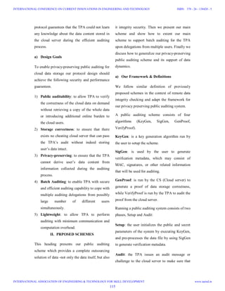 protocol guarantees that the TPA could not learn
any knowledge about the data content stored in
the cloud server during the efficient auditing
process.
a) Design Goals
To enable privacy-preserving public auditing for
cloud data storage our protocol design should
achieve the following security and performance
guarantees.
1) Public auditability: to allow TPA to verify
the correctness of the cloud data on demand
without retrieving a copy of the whole data
or introducing additional online burden to
the cloud users.
2) Storage correctness: to ensure that there
exists no cheating cloud server that can pass
the TPA’s audit without indeed storing
user’s data intact.
3) Privacy-preserving: to ensure that the TPA
cannot derive user’s data content from
information collected during the auditing
process.
4) Batch Auditing: to enable TPA with secure
and efficient auditing capability to cope with
multiple auditing delegations from possibly
large number of different users
simultaneously.
5) Lightweight: to allow TPA to perform
auditing with minimum communication and
computation overhead.
II. PRPOSED SCHEMES
This heading presents our public auditing
scheme which provides a complete outsourcing
solution of data -not only the data itself, but also
it integrity security. Then we present our main
scheme and show how to extent our main
scheme to support batch auditing for the TPA
upon delegations from multiple users. Finally we
discuss how to generalize our privacy-preserving
public auditing scheme and its support of data
dynamics.
a) Our Framework & Definitions
We follow similar definition of previously
proposed schemes in the context of remote data
integrity checking and adapt the framework for
our privacy preserving public auditing system.
A public auditing scheme consists of four
algorithms (KeyGen, SigGen, GenProof,
VerifyProof).
KeyGen: is a key generation algorithm run by
the user to setup the scheme.
SigGen: is used by the user to generate
verification metadata, which may consist of
MAC, signatures, or other related information
that will be used for auditing.
GenProof: is run by the CS (Cloud server) to
generate a proof of data storage correctness,
while VerifyProof is run by the TPA to audit the
proof from the cloud server.
Running a public auditing system consists of two
phases, Setup and Audit:
Setup: the user initializes the public and secret
parameters of the system by executing KeyGen,
and pre-processes the data file by using SigGen
to generate verification metadata.
Audit: the TPA issues an audit message or
challenge to the cloud server to make sure that
115
INTERNATIONAL CONFERENCE ON CURRENT INNOVATIONS IN ENGINEERING AND TECHNOLOGY
INTERNATIONAL ASSOCIATION OF ENGINEERING & TECHNOLOGY FOR SKILL DEVELOPMENT
ISBN: 378 - 26 - 138420 - 5
www.iaetsd.in
 
