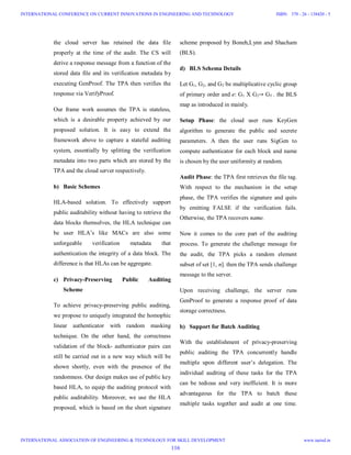 the cloud server has retained the data file
properly at the time of the audit. The CS will
derive a response message from a function of the
stored data file and its verification metadata by
executing GenProof. The TPA then verifies the
response via VerifyProof.
Our frame work assumes the TPA is stateless,
which is a desirable property achieved by our
proposed solution. It is easy to extend the
framework above to capture a stateful auditing
system, essentially by splitting the verification
metadata into two parts which are stored by the
TPA and the cloud server respectively.
b) Basic Schemes
HLA-based solution. To effectively support
public auditability without having to retrieve the
data blocks themselves, the HLA technique can
be user HLA’s like MACs are also some
unforgeable verification metadata that
authentication the integrity of a data block. The
difference is that HLAs can be aggregate.
c) Privacy-Preserving Public Auditing
Scheme
To achieve privacy-preserving public auditing,
we propose to uniquely integrated the homophic
linear authenticator with random masking
technique. On the other hand, the correctness
validation of the block- authenticator pairs can
still be carried out in a new way which will be
shown shortly, even with the presence of the
randomness. Our design makes use of public key
based HLA, to equip the auditing protocol with
public auditability. Moreover, we use the HLA
proposed, which is based on the short signature
scheme proposed by Boneh,Lynn and Shacham
(BLS).
d) BLS Schema Details
Let G1, G2, and GT be multiplicative cyclic group
of primary order and e: G1 X G2→ GT . the BLS
map as introduced in mainly.
Setup Phase: the cloud user runs KeyGen
algorithm to generate the public and secrete
parameters. A then the user runs SigGen to
compute authenticator for each block and name
is chosen by the user uniformity at random.
Audit Phase: the TPA first retrieves the file tag.
With respect to the mechanism in the setup
phase, the TPA verifies the signature and quits
by emitting FALSE if the verification fails.
Otherwise, the TPA recovers name.
Now it comes to the core part of the auditing
process. To generate the challenge message for
the audit, the TPA picks a random element
subset of set [1, n]. then the TPA sends challenge
message to the server.
Upon receiving challenge, the server runs
GenProof to generate a response proof of data
storage correctness.
b) Support for Batch Auditing
With the establishment of privacy-preserving
public auditing the TPA concurrently handle
multiple upon different user’s delegation. The
individual auditing of these tasks for the TPA
can be tedious and very inefficient. It is more
advantageous for the TPA to batch these
multiple tasks together and audit at one time.
116
INTERNATIONAL CONFERENCE ON CURRENT INNOVATIONS IN ENGINEERING AND TECHNOLOGY
INTERNATIONAL ASSOCIATION OF ENGINEERING & TECHNOLOGY FOR SKILL DEVELOPMENT
ISBN: 378 - 26 - 138420 - 5
www.iaetsd.in
 