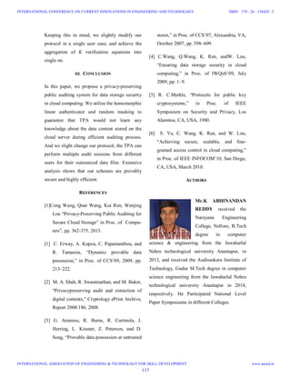 Keeping this in mind, we slightly modify our
protocol in a single user case, and achieve the
aggregation of K verification equations into
single on.
III. CONCLUSION
In this paper, we propose a privacy-preserving
public auditing system for data storage security
in cloud computing. We utilize the homomorphic
linear authenticator and random masking to
guarantee that TPA would not learn any
knowledge about the data content stored on the
cloud server during efficient auditing process.
And we slight change our protocol, the TPA can
perform multiple audit sessions from different
users for their outsourced data files. Extensive
analysis shows that our schemes are provably
secure and highly efficient.
REFERENCES
[1]Cong Wang, Qian Wang, Kui Ren, Wenjing
Lou “Privacy-Preserving Public Auditing for
Secure Cloud Storage” in Proc. of Compu-
ters”, pp. 362-375, 2013.
[1] C. Erway, A. Kupcu, C. Papamanthou, and
R. Tamassia, “Dynamic provable data
possession,” in Proc. of CCS’09, 2009, pp.
213–222.
[2] M. A. Shah, R. Swaminathan, and M. Baker,
“Privacypreserving audit and extraction of
digital contents,” Cryptology ePrint Archive,
Report 2008/186, 2008.
[3] G. Ateniese, R. Burns, R. Curtmola, J.
Herring, L. Kissner, Z. Peterson, and D.
Song, “Provable data possession at untrusted
stores,” in Proc. of CCS’07, Alexandria, VA,
October 2007, pp. 598–609.
[4] C.Wang, Q.Wang, K. Ren, andW. Lou,
“Ensuring data storage security in cloud
computing,” in Proc. of IWQoS’09, July
2009, pp. 1–9.
[5] R. C.Merkle, “Protocols for public key
cryptosystems,” in Proc. of IEEE
Symposium on Security and Privacy, Los
Alamitos, CA, USA, 1980.
[6] S. Yu, C. Wang, K. Ren, and W. Lou,
“Achieving secure, scalable, and fine-
grained access control in cloud computing,”
in Proc. of IEEE INFOCOM’10, San Diego,
CA, USA, March 2010.
AUTHORS
Mr.K ABHINANDAN
REDDY received the
Narayana Engineering
College, Nellore, B.Tech
degree in computer
science & engineering from the Jawaharlal
Nehru technological university Anantapur, in
2012, and received the Audisankara Institute of
Technology, Gudur M.Tech degree in computer
science engineering from the Jawaharlal Nehru
technological university Anantapur in 2014,
respectively. He Participated National Level
Paper Symposiums in different Colleges.
117
INTERNATIONAL CONFERENCE ON CURRENT INNOVATIONS IN ENGINEERING AND TECHNOLOGY
INTERNATIONAL ASSOCIATION OF ENGINEERING & TECHNOLOGY FOR SKILL DEVELOPMENT
ISBN: 378 - 26 - 138420 - 5
www.iaetsd.in
 
