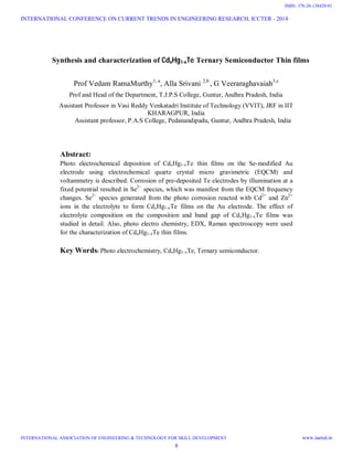 Synthesis and characterization of CdxHg1-xTe Ternary Semiconductor Thin films
Prof Vedam RamaMurthy1, a
, Alla Srivani 2,b
, G Veeraraghavaiah3,c
Prof and Head of the Department, T.J.P.S College, Guntur, Andhra Pradesh, India
Assistant Professor in Vasi Reddy Venkatadri Institute of Technology (VVIT), JRF in IIT
KHARAGPUR, India
Assistant professor, P.A.S College, Pedanandipadu, Guntur, Andhra Pradesh, India
Abstract:
Photo electrochemical deposition of CdxHg1-xTe thin films on the Se-modified Au
electrode using electrochemical quartz crystal micro gravimetric (EQCM) and
voltammetry is described. Corrosion of pre-deposited Te electrodes by illumination at a
fixed potential resulted in Se2−
species, which was manifest from the EQCM frequency
changes. Se2−
species generated from the photo corrosion reacted with Cd2+
and Zn2+
ions in the electrolyte to form CdxHg1-xTe films on the Au electrode. The effect of
electrolyte composition on the composition and band gap of CdxHg1-xTe films was
studied in detail. Also, photo electro chemistry, EDX, Raman spectroscopy were used
for the characterization of CdxHg1-xTe thin films.
Key Words: Photo electrochemistry, CdxHg1-xTe, Ternary semiconductor.
INTERNATIONAL CONFERENCE ON CURRENT TRENDS IN ENGINEERING RESEARCH, ICCTER - 2014
INTERNATIONAL ASSOCIATION OF ENGINEERING & TECHNOLOGY FOR SKILL DEVELOPMENT www.iaetsd.in
8
ISBN: 378-26-138420-01
 