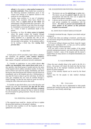 allergic to the patient or what medical treatment he
presently undertakes. Many deaths have occurred as
the lifesaving treatment (medicines) given to the
victims were allergic or in opposite reaction to the
medicine he was undertaking.
 Another major problem is, in case of emergency
situations like accidents where heavy blood loss
occurs, there is urgent need of rare blood and
unfortunately if the blood bank fails to provide it , the
hospital finds it difficult to get help from the people
by immediately conveying the urgency to save a life.
As a result, it leads to unfortunate death of the
person.
 Nowadays, we have the token system in hospitals
where the people contact the hospital through
telephones and get a token number and time slot to
obtain treatment on a specified day. But on the
specified day , many hospitals fail to keep up the time
slot provided to the patients . So the patients suffer a
lot by waiting a whole day, thus wasting their
precious time.
VI. SOLUTION
1) Each person will be provided a login where a database
that maintains the person’s entire medical details(his
prescriptions , scan reports and surgeries undergone ) with
date , names of hospitals and doctors served is maintained.
2) Consider an application in your mobile phones that
notifies you immediately when urgent blood needs occur. It
also specifies what blood group is needed and also the name
of the hospital with its address and phone number. So that, the
need of blood will reach the people immediately and those
having the same blood group and willing to provide blood can
immediately rush to the hospital and save a lifeSometimes it
may take few hours or days to get the work done. So after the
work gets completed the user must be notified through a
simple message. So that the user need not waste his time by
visiting the office often and can do other stuffs.
3) Consider an app which allows you to select the place and
hospital you want and immediately the app tells the token
number of the patient who currently undertakes treatment
.So that the patient can estimate the time at which he should
be at the hospital for getting treatment. Thus the waste of time
can be reduced.
VII. POTENTIAL CHALLENGES
i) The expected issue would be , doctors will have to update
the prescribed medicines in the patient’s database.
ii) And the token numbers in all the hospitals should be
updated for every minute.
VIII. SUGGESTIONS FOR POTENTIAL CHALLENGES
i) The doctors can use the android app to update also .
The doctor can get the patient’s login id ,enter the
prescriptions and click the enter icon to update the
details in the patient’s database.
ii) A device can de set up in the hospital , so that when
each person completes his consultation with the
doctor , the device is pressed and immediately the
token number of the patients of that particular
hospital is incremented.
IX. STEPS THAT PATIENT SHOULD FOLLOW
1) Initially download the app . Register your details and get
a unique id.
2) Each time when you undergo a treatment , provide your
id to the doctor and get the prescription or scan details updated
in your account.
3) If you are willing to donate your blood , keep the ‘urgent
blood needs’ notification ON , so that you will be notified
through a message if blood need arises.
4) If you want to know the token number of the patient
currently undergoing treatment , just select the place where the
hospital is located , name of the hospital and the doctor’s
name(if there are many doctors in a hospital).Immediately you
will be notified.
X. VALUE PROPOSTION
1.Since the most valuable thing in the world is the life of a
person , this project will reduce the death rate that has been
increasing due to the improper treatment provided by the
doctors at critical situations.
2.Lives of the critically injured can be saved by the blood
donated.
3.Saves time for the people to take medical checkups
regularly.
XII. CONCLUSION
. Thus, this idea can be implemented to help people
maintain their medical records safe, take proper treatment, save
lives just by a user friendly android app.
INTERNATIONAL CONFERENCE ON CURRENT TRENDS IN ENGINEERING RESEARCH, ICCTER - 2014
INTERNATIONAL ASSOCIATION OF ENGINEERING & TECHNOLOGY FOR SKILL DEVELOPMENT www.iaetsd.in
105
ISBN: 378-26-138420-01
 