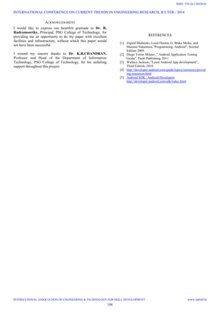ACKNOWLEDGMENT
I would like to express our heartfelt gratitude to Dr. R.
Rudramoorthy, Principal, PSG College of Technology, for
providing me an opportunity to do my paper with excellent
facilities and infrastructure, without which this paper would
not have been successful.
I extend my sincere thanks to Dr. K.R.CHANDRAN,
Professor and Head of the Department of Information
Technology, PSG College of Technology, for his unfailing
support throughout this project.
REFERENCES
[1] Zigurd Mednieks, Laird Dornin, G. Blake Meike, and
Masumi Nakamura,”Programming Android”, Second
Edition 2009.
[2] Diego Torres Milano ,” Android Application Testing
Guide”, Packt Publishing, 2011
[3] Wallace Jackson, “Learn Android App development”,
Third Edition, 2010.
[4] http://developer.android.com/guide/topics/resources/provid
ing-resources.html
[5] Android SDK | Android Developers
http://developer.android.com/sdk/index.html
INTERNATIONAL CONFERENCE ON CURRENT TRENDS IN ENGINEERING RESEARCH, ICCTER - 2014
INTERNATIONAL ASSOCIATION OF ENGINEERING & TECHNOLOGY FOR SKILL DEVELOPMENT www.iaetsd.in
106
ISBN: 378-26-138420-01
 