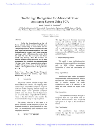 Traffic Sign Recognition for Advanced Driver
Assistance System Using PCA
Kande Prasyam1
, S. Himabindu2
1
PG Student, Department of Electronics & Communication Engineering, ASCET, Gudur, A.P, India.
2
Asst. Professor, Department of Electronics & Communication Engineering, ASCET, Gudur, A.P, India
1
499prasyam@gmail.com
2
bindu437@gmail.com
Abstract:
Traffic sign Recognition plays a vital role
for the drivers in order to avoid the hurdles like speed
breakers, narrow bridge or even accident zone etc.
This paper presents the effective recognition of traffic
signs using Principal component analysis. This could
be done by placing a camera which captures the road
sign images and it will be displayed as a video file in
the GUI. This video file is converted into frames
called array indexing. Here this technique uses
different methods of image processing such as image
segmentation, sign recognition and sign classification.
The Eigen values of these images calculated and given
to LPC 2148 processor where it will be interfaced
with the audio amplifier and shows the sign direction
in LCD.
Index Terms---- Road sign, Principal Component
analysis, Graphical user interface, Eigen values,
Eigen vectors, LPC 2148.
I. Introduction
Image itself a matrix, it will be arranged in the
forms of Rows and columns. For comparing of the
similar images Independent Component analysis is
sufficient but for comparing different images with
different Eigen values principal component
analysis came into picture. Here the Eigen values
are calculated and are compared with the database
values so that how close the value matches that
would be treated as image for sign recognition.
The primary objective of this paper is to
extract the details of type of sign that exists in sign
board and intimates to the driver through the voice
alert. The other advantage is the voice alert is in the
language of the driver.
II. RELATED WORKS
This paper focuses on the image processing
modules and hardware modules where for
interfacing between them RS232 cable is used.
The software module consists of three modules
such as image segmentation, sign recognition
and sign classification and hardware
components such as LPC 2148, audio amplifier
and LCD Display.
A. Image Processing module:
This module by name itself indicates that
processing of image using different techniques
such as RGB Colour segmentation,
Recognition of signs and classification of
them.
Image segmentation:
Initially sign board images are captured
using camera and can be segmented in order to
determine the exact boundaries of that image
used for effective analysis. This colour
segmentation is used to be converted to 2D
image and then calculate the Eigen values
easily
Sign Recognition:
After segmentation of image the sign is
recognised from the sign board used for
advanced driver assistance. These recognized
signs given as an input to the classification
module.
Sign Classification:
The classification stage includes
compares the signs that are recognised and
with the database images.
Proceedings of International Conference on Developments in Engineering Research
ISBN NO : 378 - 26 - 13840 - 9
www.iaetsd.in
INTERNATIONAL ASSOCIATION OF ENGINEERING & TECHNOLOGY FOR SKILL DEVELOPMENT
78
 