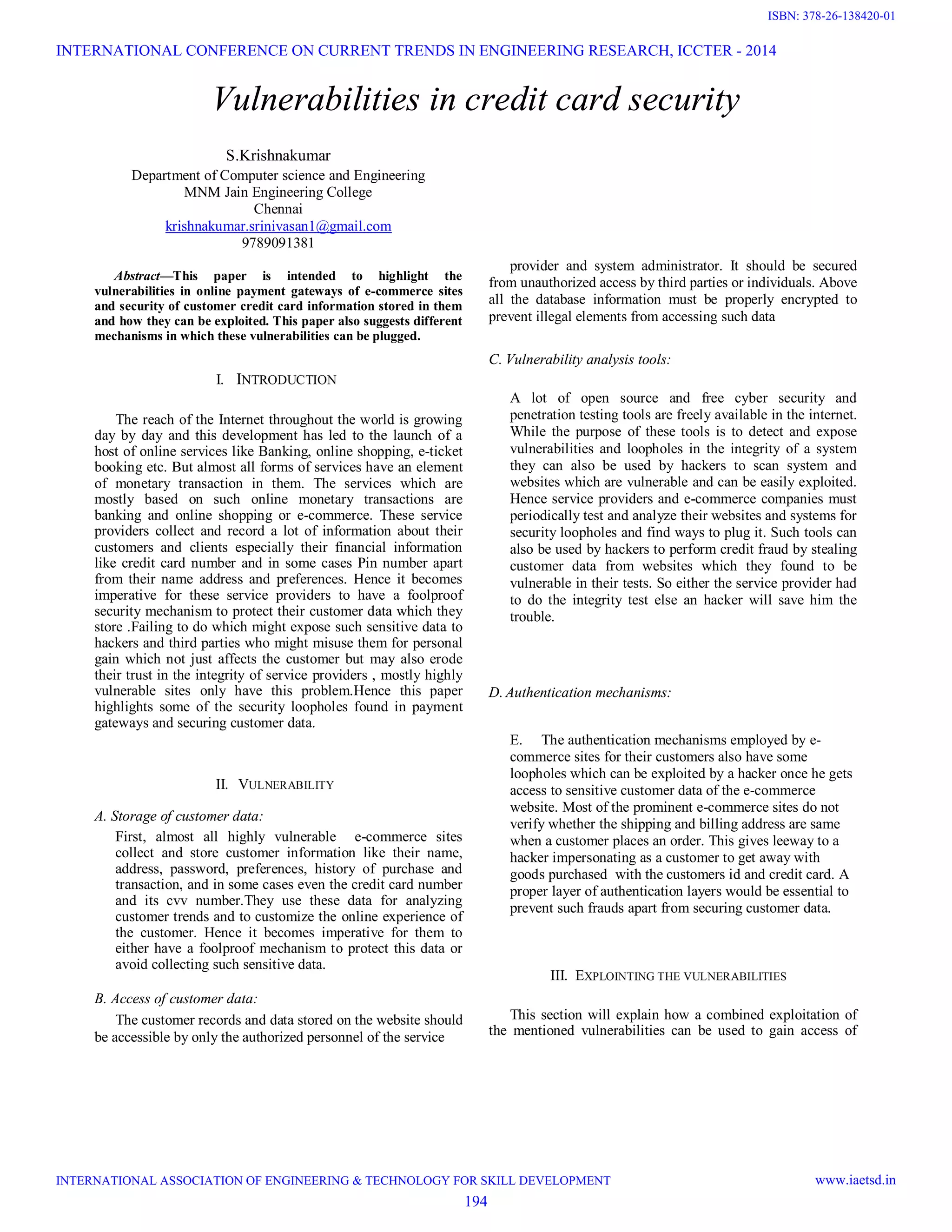 Vulnerabilities in credit card security
S.Krishnakumar
Department of Computer science and Engineering
MNM Jain Engineering College
Chennai
krishnakumar.srinivasan1@gmail.com
9789091381
Abstract—This paper is intended to highlight the
vulnerabilities in online payment gateways of e-commerce sites
and security of customer credit card information stored in them
and how they can be exploited. This paper also suggests different
mechanisms in which these vulnerabilities can be plugged.
I. INTRODUCTION
The reach of the Internet throughout the world is growing
day by day and this development has led to the launch of a
host of online services like Banking, online shopping, e-ticket
booking etc. But almost all forms of services have an element
of monetary transaction in them. The services which are
mostly based on such online monetary transactions are
banking and online shopping or e-commerce. These service
providers collect and record a lot of information about their
customers and clients especially their financial information
like credit card number and in some cases Pin number apart
from their name address and preferences. Hence it becomes
imperative for these service providers to have a foolproof
security mechanism to protect their customer data which they
store .Failing to do which might expose such sensitive data to
hackers and third parties who might misuse them for personal
gain which not just affects the customer but may also erode
their trust in the integrity of service providers , mostly highly
vulnerable sites only have this problem.Hence this paper
highlights some of the security loopholes found in payment
gateways and securing customer data.
II. VULNERABILITY
A. Storage of customer data:
First, almost all highly vulnerable e-commerce sites
collect and store customer information like their name,
address, password, preferences, history of purchase and
transaction, and in some cases even the credit card number
and its cvv number.They use these data for analyzing
customer trends and to customize the online experience of
the customer. Hence it becomes imperative for them to
either have a foolproof mechanism to protect this data or
avoid collecting such sensitive data.
B. Access of customer data:
The customer records and data stored on the website should
be accessible by only the authorized personnel of the service
provider and system administrator. It should be secured
from unauthorized access by third parties or individuals. Above
all the database information must be properly encrypted to
prevent illegal elements from accessing such data
C. Vulnerability analysis tools:
A lot of open source and free cyber security and
penetration testing tools are freely available in the internet.
While the purpose of these tools is to detect and expose
vulnerabilities and loopholes in the integrity of a system
they can also be used by hackers to scan system and
websites which are vulnerable and can be easily exploited.
Hence service providers and e-commerce companies must
periodically test and analyze their websites and systems for
security loopholes and find ways to plug it. Such tools can
also be used by hackers to perform credit fraud by stealing
customer data from websites which they found to be
vulnerable in their tests. So either the service provider had
to do the integrity test else an hacker will save him the
trouble.
D. Authentication mechanisms:
E. The authentication mechanisms employed by e-
commerce sites for their customers also have some
loopholes which can be exploited by a hacker once he gets
access to sensitive customer data of the e-commerce
website. Most of the prominent e-commerce sites do not
verify whether the shipping and billing address are same
when a customer places an order. This gives leeway to a
hacker impersonating as a customer to get away with
goods purchased with the customers id and credit card. A
proper layer of authentication layers would be essential to
prevent such frauds apart from securing customer data.
III. EXPLOINTING THE VULNERABILITIES
This section will explain how a combined exploitation of
the mentioned vulnerabilities can be used to gain access of
INTERNATIONAL CONFERENCE ON CURRENT TRENDS IN ENGINEERING RESEARCH, ICCTER - 2014
INTERNATIONAL ASSOCIATION OF ENGINEERING & TECHNOLOGY FOR SKILL DEVELOPMENT www.iaetsd.in
194
ISBN: 378-26-138420-01
 