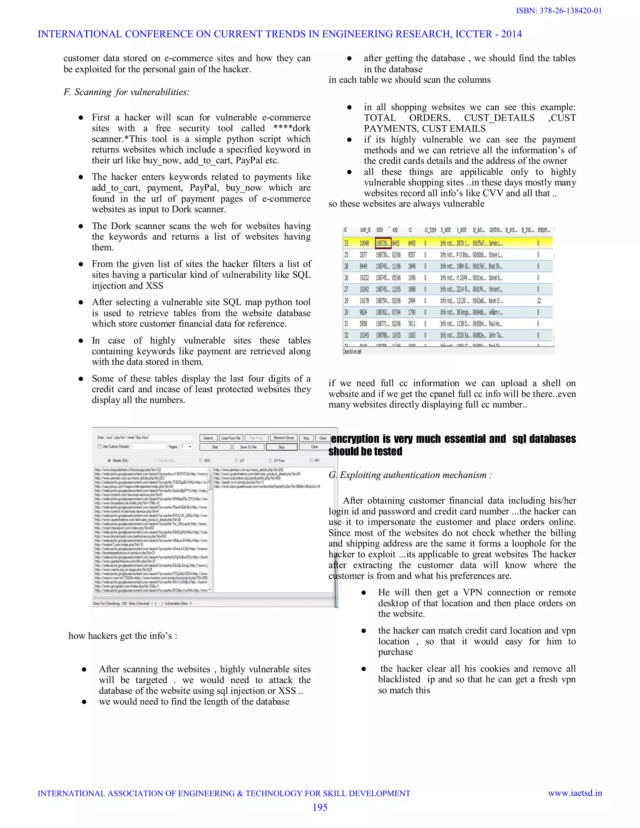 customer data stored on e-commerce sites and how they can
be exploited for the personal gain of the hacker.
F. Scanning for vulnerabilities:
● First a hacker will scan for vulnerable e-commerce
sites with a free security tool called ****dork
scanner.*This tool is a simple python script which
returns websites which include a specified keyword in
their url like buy_now, add_to_cart, PayPal etc.
● The hacker enters keywords related to payments like
add_to_cart, payment, PayPal, buy_now which are
found in the url of payment pages of e-commerce
websites as input to Dork scanner.
● The Dork scanner scans the web for websites having
the keywords and returns a list of websites having
them.
● From the given list of sites the hacker filters a list of
sites having a particular kind of vulnerability like SQL
injection and XSS
● After selecting a vulnerable site SQL map python tool
is used to retrieve tables from the website database
which store customer financial data for reference.
● In case of highly vulnerable sites these tables
containing keywords like payment are retrieved along
with the data stored in them.
● Some of these tables display the last four digits of a
credit card and incase of least protected websites they
display all the numbers.
how hackers get the info’s :
● After scanning the websites , highly vulnerable sites
will be targeted . we would need to attack the
database of the website using sql injection or XSS ..
● we would need to find the length of the database
● after getting the database , we should find the tables
in the database
in each table we should scan the columns
● in all shopping websites we can see this example:
TOTAL ORDERS, CUST_DETAILS ,CUST
PAYMENTS, CUST EMAILS
● if its highly vulnerable we can see the payment
methods and we can retrieve all the information’s of
the credit cards details and the address of the owner
● all these things are appilicable only to highly
vulnerable shopping sites ..in these days mostly many
websites record all info’s like CVV and all that ..
so these websites are always vulnerable
if we need full cc information we can upload a shell on
website and if we get the cpanel full cc info will be there..even
many websites directly displaying full cc number..
encryption is very much essential and sql databases
should be tested
G. Exploiting authentication mechanism :
After obtaining customer financial data including his/her
login id and password and credit card number ...the hacker can
use it to impersonate the customer and place orders online.
Since most of the websites do not check whether the billing
and shipping address are the same it forms a loophole for the
hacker to exploit ...its applicable to great websites The hacker
after extracting the customer data will know where the
customer is from and what his preferences are.
● He will then get a VPN connection or remote
desktop of that location and then place orders on
the website.
● the hacker can match credit card location and vpn
location , so that it would easy for him to
purchase
● the hacker clear all his cookies and remove all
blacklisted ip and so that he can get a fresh vpn
so match this
INTERNATIONAL CONFERENCE ON CURRENT TRENDS IN ENGINEERING RESEARCH, ICCTER - 2014
INTERNATIONAL ASSOCIATION OF ENGINEERING & TECHNOLOGY FOR SKILL DEVELOPMENT www.iaetsd.in
195
ISBN: 378-26-138420-01
 