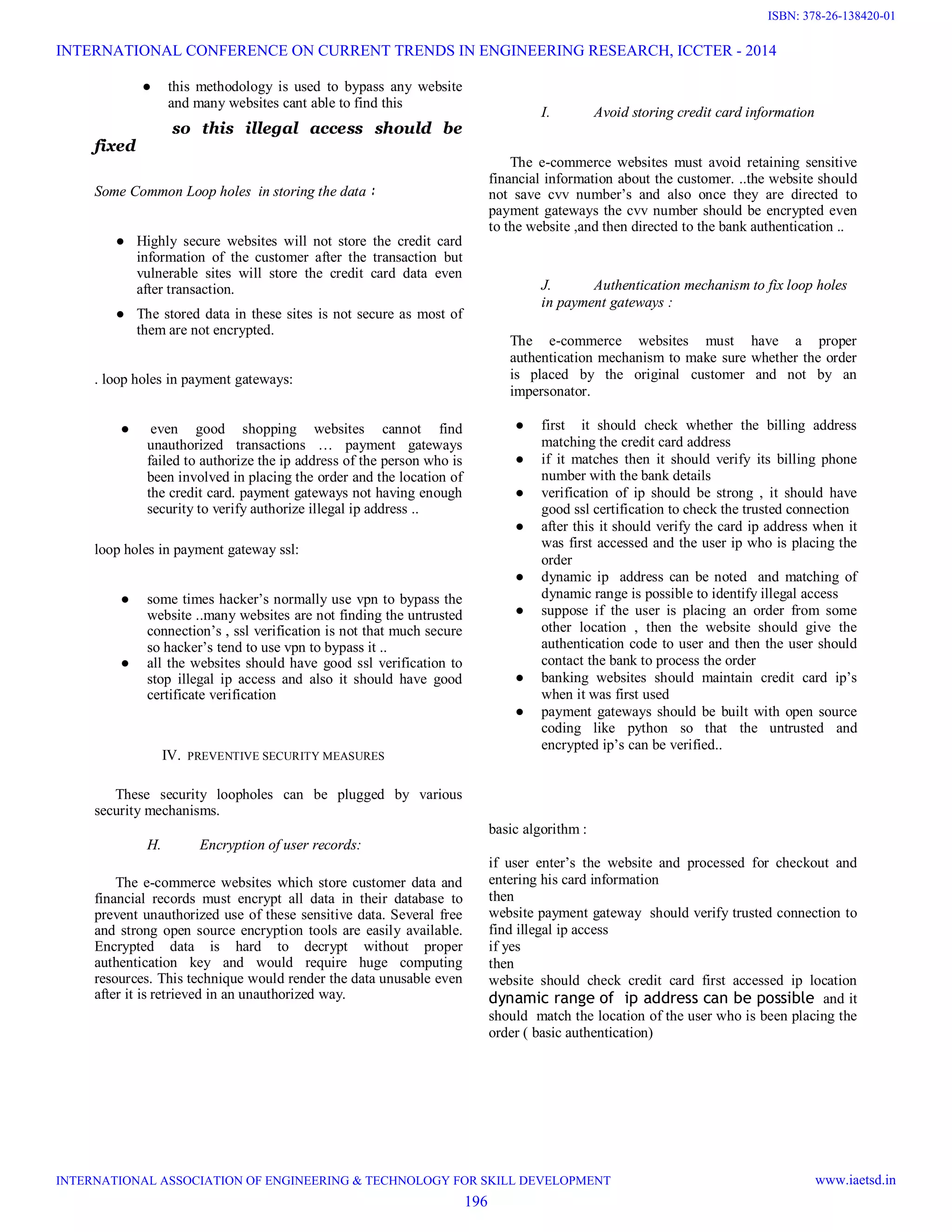 ● this methodology is used to bypass any website
and many websites cant able to find this
so this illegal access should be
fixed
Some Common Loop holes in storing the data :
● Highly secure websites will not store the credit card
information of the customer after the transaction but
vulnerable sites will store the credit card data even
after transaction.
● The stored data in these sites is not secure as most of
them are not encrypted.
. loop holes in payment gateways:
● even good shopping websites cannot find
unauthorized transactions … payment gateways
failed to authorize the ip address of the person who is
been involved in placing the order and the location of
the credit card. payment gateways not having enough
security to verify authorize illegal ip address ..
loop holes in payment gateway ssl:
● some times hacker’s normally use vpn to bypass the
website ..many websites are not finding the untrusted
connection’s , ssl verification is not that much secure
so hacker’s tend to use vpn to bypass it ..
● all the websites should have good ssl verification to
stop illegal ip access and also it should have good
certificate verification
IV. PREVENTIVE SECURITY MEASURES
These security loopholes can be plugged by various
security mechanisms.
H. Encryption of user records:
The e-commerce websites which store customer data and
financial records must encrypt all data in their database to
prevent unauthorized use of these sensitive data. Several free
and strong open source encryption tools are easily available.
Encrypted data is hard to decrypt without proper
authentication key and would require huge computing
resources. This technique would render the data unusable even
after it is retrieved in an unauthorized way.
I. Avoid storing credit card information
The e-commerce websites must avoid retaining sensitive
financial information about the customer. ..the website should
not save cvv number’s and also once they are directed to
payment gateways the cvv number should be encrypted even
to the website ,and then directed to the bank authentication ..
J. Authentication mechanism to fix loop holes
in payment gateways :
The e-commerce websites must have a proper
authentication mechanism to make sure whether the order
is placed by the original customer and not by an
impersonator.
● first it should check whether the billing address
matching the credit card address
● if it matches then it should verify its billing phone
number with the bank details
● verification of ip should be strong , it should have
good ssl certification to check the trusted connection
● after this it should verify the card ip address when it
was first accessed and the user ip who is placing the
order
● dynamic ip address can be noted and matching of
dynamic range is possible to identify illegal access
● suppose if the user is placing an order from some
other location , then the website should give the
authentication code to user and then the user should
contact the bank to process the order
● banking websites should maintain credit card ip’s
when it was first used
● payment gateways should be built with open source
coding like python so that the untrusted and
encrypted ip’s can be verified..
basic algorithm :
if user enter’s the website and processed for checkout and
entering his card information
then
website payment gateway should verify trusted connection to
find illegal ip access
if yes
then
website should check credit card first accessed ip location
dynamic range of ip address can be possible and it
should match the location of the user who is been placing the
order ( basic authentication)
INTERNATIONAL CONFERENCE ON CURRENT TRENDS IN ENGINEERING RESEARCH, ICCTER - 2014
INTERNATIONAL ASSOCIATION OF ENGINEERING & TECHNOLOGY FOR SKILL DEVELOPMENT www.iaetsd.in
196
ISBN: 378-26-138420-01
 