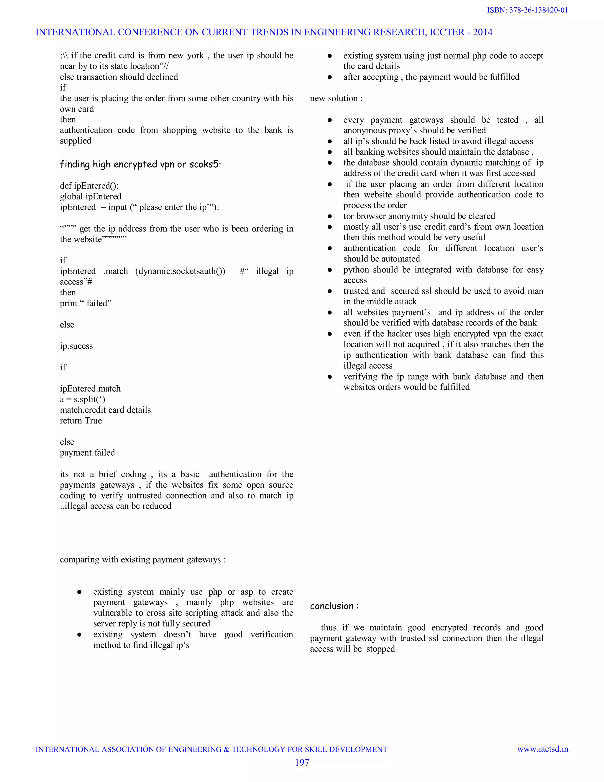 ; if the credit card is from new york , the user ip should be
near by to its state location”//
else transaction should declined
if
the user is placing the order from some other country with his
own card
then
authentication code from shopping website to the bank is
supplied
finding high encrypted vpn or scoks5:
def ipEntered():
global ipEntered
ipEntered = input (“ please enter the ip’”):
“””” get the ip address from the user who is been ordering in
the website””””””
if
ipEntered .match (dynamic.socketsauth()) #“ illegal ip
access”#
then
print “ failed”
else
ip.sucess
if
ipEntered.match
a = s.split(‘)
match.credit card details
return True
else
payment.failed
its not a brief coding , its a basic authentication for the
payments gateways , if the websites fix some open source
coding to verify untrusted connection and also to match ip
..illegal access can be reduced
comparing with existing payment gateways :
● existing system mainly use php or asp to create
payment gateways , mainly php websites are
vulnerable to cross site scripting attack and also the
server reply is not fully secured
● existing system doesn’t have good verification
method to find illegal ip’s
● existing system using just normal php code to accept
the card details
● after accepting , the payment would be fulfilled
new solution :
● every payment gateways should be tested , all
anonymous proxy’s should be verified
● all ip’s should be back listed to avoid illegal access
● all banking websites should maintain the database ,
● the database should contain dynamic matching of ip
address of the credit card when it was first accessed
● if the user placing an order from different location
then website should provide authentication code to
process the order
● tor browser anonymity should be cleared
● mostly all user’s use credit card’s from own location
then this method would be very useful
● authentication code for different location user’s
should be automated
● python should be integrated with database for easy
access
● trusted and secured ssl should be used to avoid man
in the middle attack
● all websites payment’s and ip address of the order
should be verified with database records of the bank
● even if the hacker uses high encrypted vpn the exact
location will not acquired , if it also matches then the
ip authentication with bank database can find this
illegal access
● verifying the ip range with bank database and then
websites orders would be fulfilled
conclusion :
thus if we maintain good encrypted records and good
payment gateway with trusted ssl connection then the illegal
access will be stopped
INTERNATIONAL CONFERENCE ON CURRENT TRENDS IN ENGINEERING RESEARCH, ICCTER - 2014
INTERNATIONAL ASSOCIATION OF ENGINEERING & TECHNOLOGY FOR SKILL DEVELOPMENT www.iaetsd.in
197
ISBN: 378-26-138420-01
 